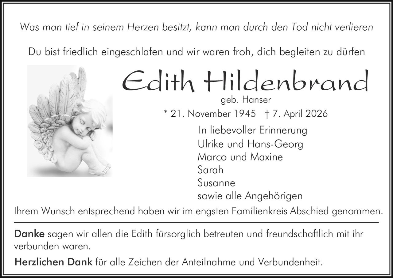 Was man tief in seinem Herzen besitzt, kann man durch den Tod nicht verlieren
Du bist friedlich eingeschlafen und wir waren froh, dich begleiten zu dürfen

Edith Hildenbrand
geb. Hanser
* 21. November 1945 † 7. April 2026

In liebevoller Erinnerung
Ulrike und Hans-Georg
Marco und Maxine
Sarah
Susanne
sowie alle Angehörigen
Ihrem Wunsch entsprechend haben wir im engsten Familienkreis Abschied genommen.
Danke sagen wir allen die Edith fürsorglich betreuten und freundschaftlich mit ihr
verbunden waren.
Herzlichen Dank für alle Zeichen der Anteilnahme und Verbundenheit.