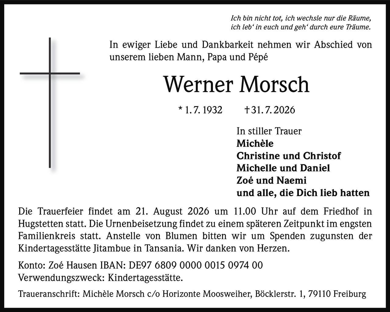 <p><i>Ich bin nicht tot, ich wechsle nur die Räume, ich leb' in euch und geh' durch eure Träume.</i></p><p>In ewiger Liebe und Dankbarkeit nehmen wir Abschied von unserem lieben Mann, Papa und Pépé</p><p><strong>Werner Morsch</strong><br/>* 1. 7. 1932 † 31. 7. 2026</p><p>In stiller Trauer<br/><strong>Michèle</strong><br/><strong>Christine und Christof</strong><br/><strong>Michelle und Daniel</strong><br/><strong>Zoé und Naemi</strong><br/>und alle, die Dich lieb hatten</p><p>Die Trauerfeier findet am 21. August 2026 um 11.00 Uhr auf dem Friedhof in Hugstetten statt. Die Urnenbeisetzung findet zu einem späteren Zeitpunkt im engsten Familienkreis statt. Anstelle von Blumen bitten wir um Spenden zugunsten der Kindertagesstätte Jitambue in Tansania. Wir danken von Herzen.</p><p>Konto: Zoé Hausen IBAN: DE97 6809 0000 0015 0974 00<br/>Verwendungszweck: Kindertagesstätte.</p><p>Traueranschrift: Michèle Morsch c/o Horizonte Moosweiher, Böcklerstr. 1, 79110 Freiburg</p>