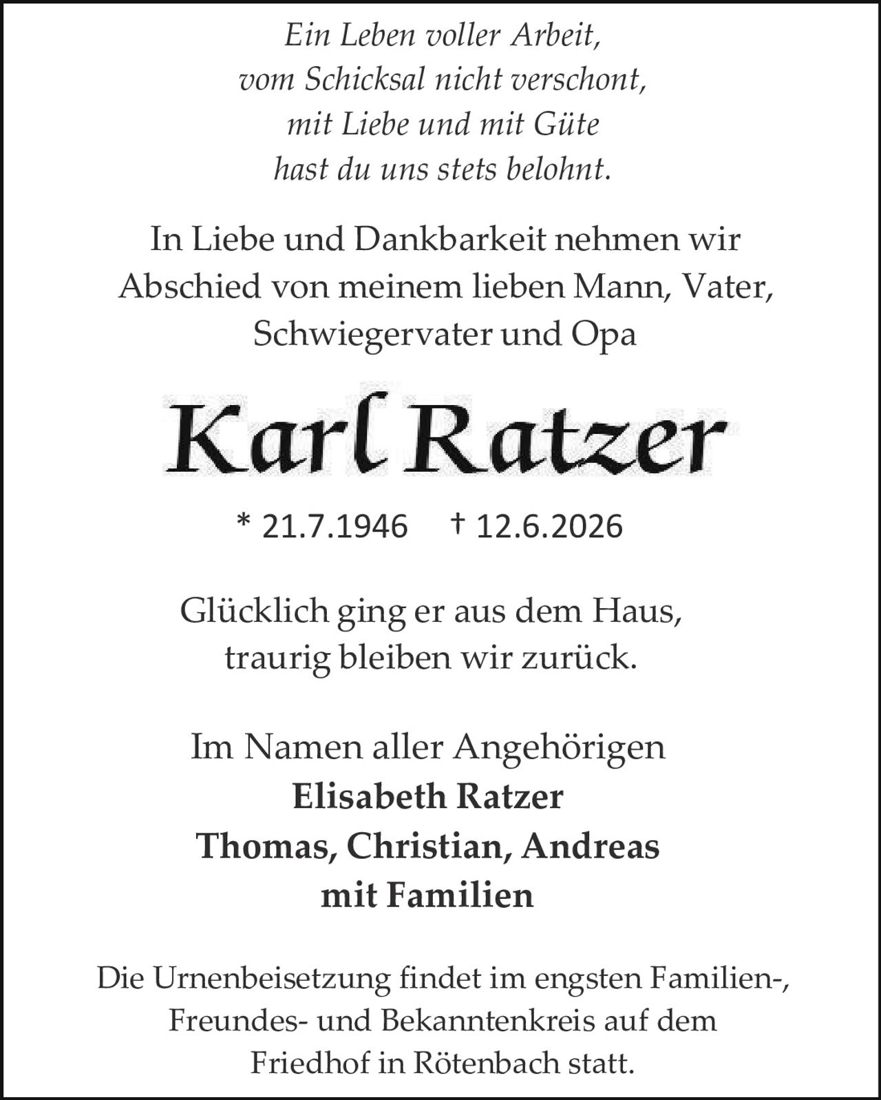 <p><i>Ein Leben voller Arbeit,<br>vom Schicksal nicht verschont,<br>mit Liebe und mit Güte<br>hast du uns stets belohnt.</i></p><p>In Liebe und Dankbarkeit nehmen wir Abschied von meinem lieben Mann, Vater, Schwiegervater und Opa</p><p><strong>Karl Ratzer</strong></p><p>* 21.7.1946 † 12.6.2026</p><p><i>Glücklich ging er aus dem Haus,<br>traurig bleiben wir zurück.</i></p><p>Im Namen aller Angehörigen<br><strong>Elisabeth Ratzer</strong><br><strong>Thomas, Christian, Andreas<br>mit Familien</strong></p><p>Die Urnenbeisetzung findet im engsten Familien-, Freundes- und Bekanntenkreis auf dem Friedhof in Rötenbach statt.</p>