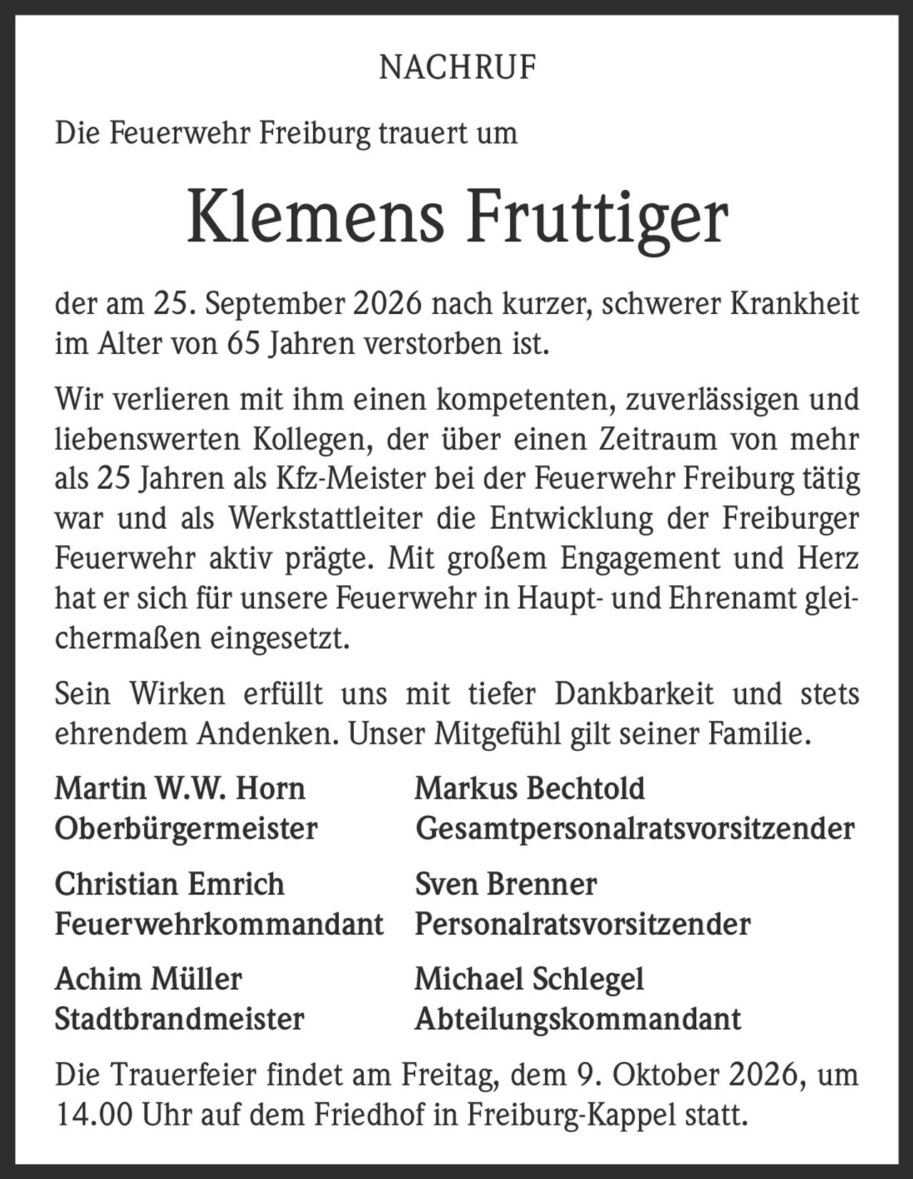 <p><strong>NACHRUF</strong></p>
<p>Die Feuerwehr Freiburg trauert um</p>
<p><strong>Klemens Fruttiger</strong></p>
<p>der am 25. September 2026 nach kurzer, schwerer Krankheit im Alter von 65 Jahren verstorben ist.</p>
<p>Wir verlieren mit ihm einen kompetenten, zuverlässigen und liebenswerten Kollegen, der über einen Zeitraum von mehr als 25 Jahren als Kfz-Meister bei der Feuerwehr Freiburg tätig war und als Werkstattleiter die Entwicklung der Freiburger Feuerwehr aktiv prägte. Mit großem Engagement und Herz hat er sich für unsere Feuerwehr in Haupt- und Ehrenamt gleichermaßen eingesetzt.</p>
<p>Sein Wirken erfüllt uns mit tiefer Dankbarkeit und stets ehrendem Andenken. Unser Mitgefühl gilt seiner Familie.</p>
<p><strong>Martin W.W. Horn</strong> <strong>Markus Bechtold</strong><br/>
Oberbürgermeister Gesamtpersonalratsvorsitzender</p>
<p><strong>Christian Emrich</strong> <strong>Sven Brenner</strong><br/>
Feuerwehrkommandant Personalratsvorsitzender</p>
<p><strong>Achim Müller</strong> <strong>Michael Schlegel</strong><br/>
Stadtbrandmeister Abteilungskommandant</p>
<p>Die Trauerfeier findet am Freitag, dem 9. Oktober 2026, um 14.00 Uhr auf dem Friedhof in Freiburg-Kappel statt.</p>