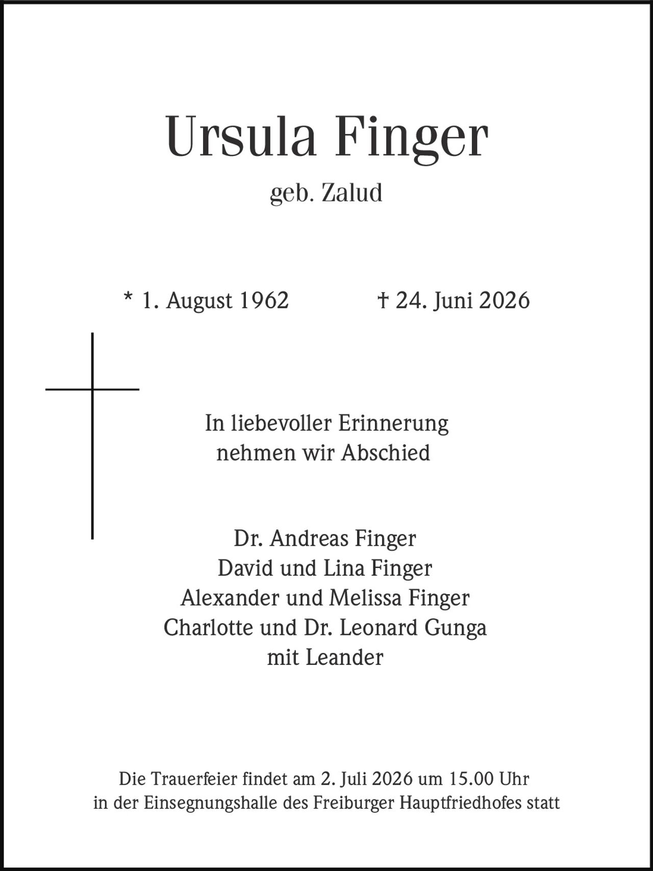 <p><strong>Ursula Finger</strong><br>geb. Zalud<br><br>* 1. August 1962 † 24. Juni 2026</p><p>In liebevoller Erinnerung<br>nehmen wir Abschied</p><p>Dr. Andreas Finger<br>David und Lina Finger<br>Alexander und Melissa Finger<br>Charlotte und Dr. Leonard Gunga<br>mit Leander</p><p>Die Trauerfeier findet am 2. Juli 2026 um 15.00 Uhr<br>in der Einsegnungshalle des Freiburger Hauptfriedhofes statt</p>