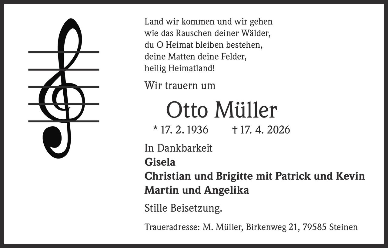 <p>Land wir kommen und wir gehen<br>wie das Rauschen deiner Wälder,<br>du O Heimat bleiben bestehen,<br>deine Matten deine Felder,<br>heilig Heimatland!</p><p>Wir trauern um</p><p><strong>Otto Müller</strong><br>* 17. 2. 1936 † 17. 4. 2026</p><p>In Dankbarkeit<br><strong>Gisela</strong><br><strong>Christian und Brigitte mit Patrick und Kevin</strong><br><strong>Martin und Angelika</strong></p><p>Stille Beisetzung.</p><p>Traueradresse: M. Müller, Birkenweg 21, 79585 Steinen</p>