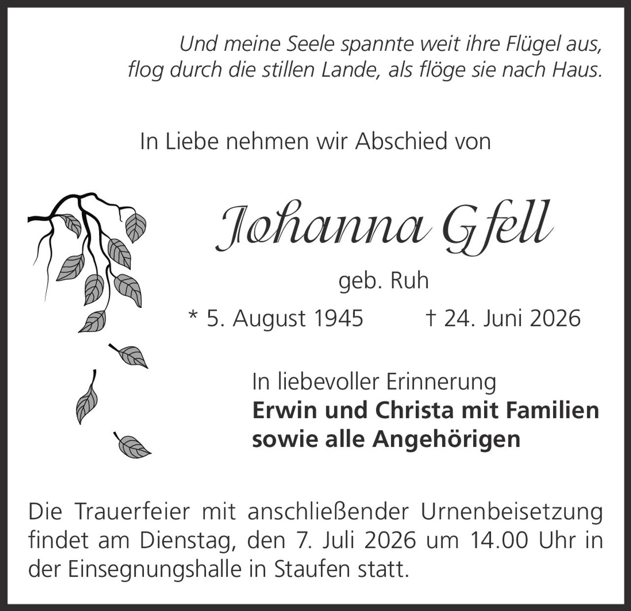 <p><i>Und meine Seele spannte weit ihre Flügel aus,<br>flog durch die stillen Lande, als flöge sie nach Haus.</i></p><p>In Liebe nehmen wir Abschied von</p><p><strong>Johanna Gfell<br>geb. Ruh</strong></p><p>* 5. August 1945  † 24. Juni 2026</p><p>In liebevoller Erinnerung<br><strong>Erwin und Christa mit Familien<br>sowie alle Angehörigen</strong></p><p>Die Trauerfeier mit anschließender Urnenbeisetzung<br>findet am Dienstag, den 7. Juli 2026 um 14.00 Uhr in<br>der Einsegnungshalle in Staufen statt.</p>