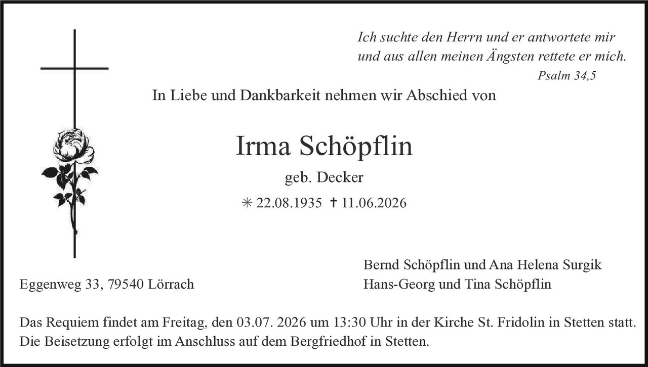 <p><i>Ich suchte den Herrn und er antwortete mir und aus allen meinen Angsten rettete er mich.</i><br><i>Psalm 34,5</i></p><p>In Liebe und Dankbarkeit nehmen wir Abschied von</p><p><strong>Irma Schöpflin</strong><br>geb. Decker<br>* 22.08.1935 † 11.06.2026</p><p>Bernd Schöpflin und Ana Helena Surgik<br>Eggenweg 33, 79540 Lörrach<br>Hans-Georg und Tina Schöpflin</p><p>Das Requiem findet am Freitag, den 03.07. 2026 um 13:30 Uhr in der Kirche St. Fridolin in Stetten statt. Die Beisetzung erfolgt im Anschluss auf dem Bergfriedhof in Stetten.</p>