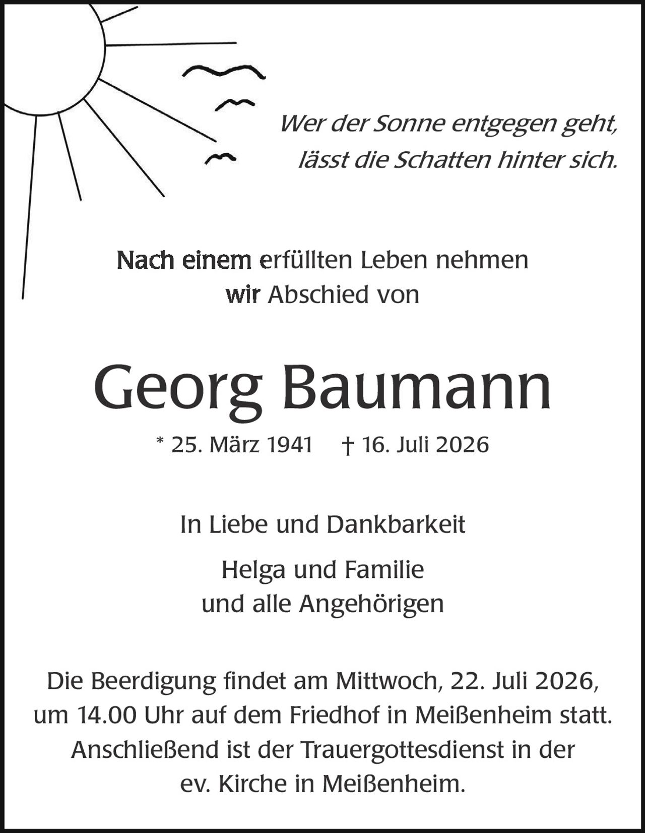 <p><i>Wer der Sonne entgegen geht, lässt die Schatten hinter sich.</i></p>

<p>Nach einem erfüllten Leben nehmen wir Abschied von</p>

<p><strong>Georg Baumann</strong></p>

<p>* 25. März 1941   † 16. Juli 2026</p>

<p>In Liebe und Dankbarkeit<br>
Helga und Familie<br>
und alle Angehörigen</p>

<p>Die Beerdigung findet am Mittwoch, 22. Juli 2026, um 14.00 Uhr auf dem Friedhof in Meißenheim statt. Anschließend ist der Trauergottesdienst in der ev. Kirche in Meißenheim.</p>