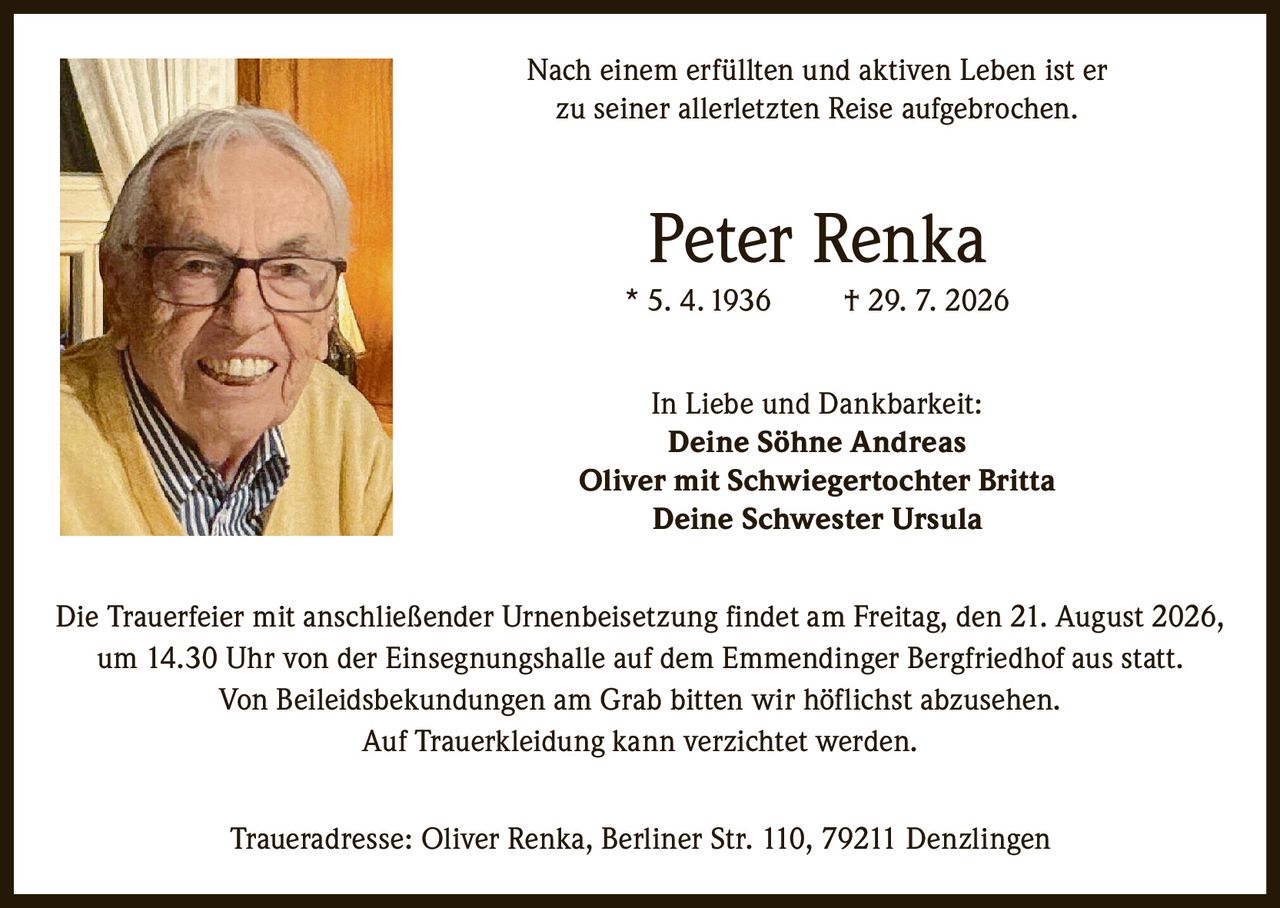 <p>Nach einem erfüllten und aktiven Leben ist er zu seiner allerletzten Reise aufgebrochen.</p>

<p><strong>Peter Renka</strong><br>
* 5. 4. 1936 † 29. 7. 2026</p>

<p><strong>In Liebe und Dankbarkeit:</strong><br>
Deine Söhne Andreas<br>
Oliver mit Schwiegertochter Britta<br>
Deine Schwester Ursula</p>

<p>Die Trauerfeier mit anschließender Urnenbeisetzung findet am Freitag, den 21. August 2026, um 14.30 Uhr von der Einsegnungshalle auf dem Emmendinger Bergfriedhof aus statt. Von Beileidsbekundungen am Grab bitten wir höflichst abzusehen. Auf Trauerkleidung kann verzichtet werden.</p>

<p>Traueradresse: Oliver Renka, Berliner Str. 110, 79211 Denzlingen</p>