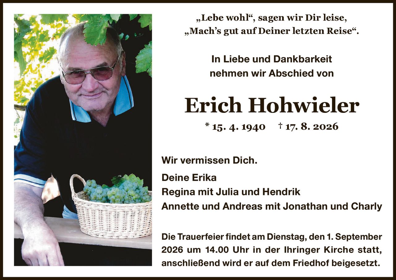 <p>„Lebe wohl", sagen wir Dir leise,<br/>„Mach's gut auf Deiner letzten Reise".</p><p>In Liebe und Dankbarkeit<br/>nehmen wir Abschied von</p><p><strong>Erich Hohwieler</strong> * 15. 4. 1940 † 17. 8. 2026</p><p>Wir vermissen Dich.</p><p>Deine Erika<br/>Regina mit Julia und Hendrik<br/>Annette und Andreas mit Jonathan und Charly</p><p>Die Trauerfeier findet am Dienstag, den 1. September 2026 um 14.00 Uhr in der Ihringer Kirche statt, anschließend wird er auf dem Friedhof beigesetzt.</p>