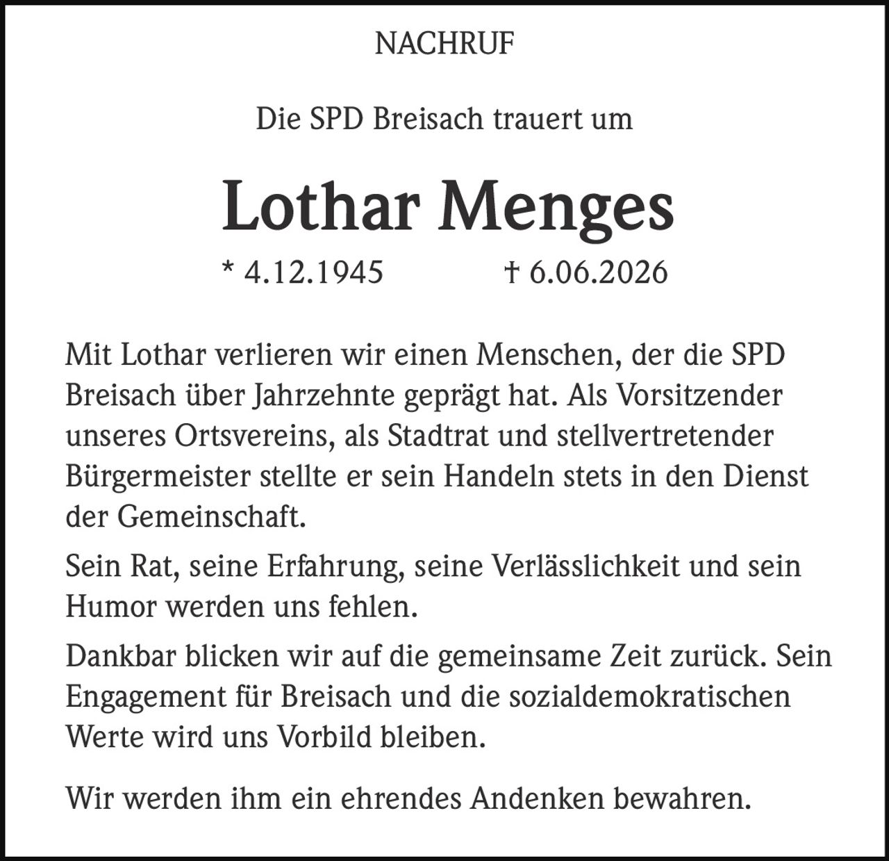 <p><strong>NACHRUF</strong></p><p>Die SPD Breisach trauert um</p><p><strong>Lothar Menges</strong></p><p>* 4.12.1945 † 6.06.2026</p><p>Mit Lothar verlieren wir einen Menschen, der die SPD Breisach über Jahrzehnte geprägt hat. Als Vorsitzender unseres Ortsvereins, als Stadtrat und stellvertretender Bürgermeister stellte er sein Handeln stets in den Dienst der Gemeinschaft.</p><p>Sein Rat, seine Erfahrung, seine Verlässlichkeit und sein Humor werden uns fehlen.</p><p>Dankbar blicken wir auf die gemeinsame Zeit zurück. Sein Engagement für Breisach und die sozialdemokratischen Werte wird uns Vorbild bleiben.</p><p>Wir werden ihm ein ehrendes Andenken bewahren.</p>