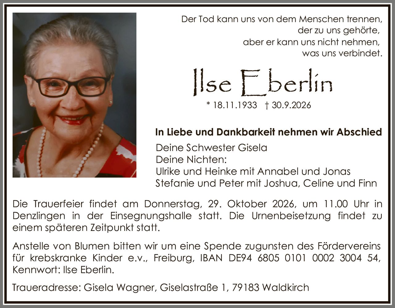 <p>Der Tod kann uns von dem Menschen trennen,<br>der zu uns gehörte,<br>aber er kann uns nicht nehmen,<br>was uns verbindet.</p><p><strong>Ilse Eberlin</strong><br>* 18.11.1933 † 30.9.2026</p><p><strong>In Liebe und Dankbarkeit nehmen wir Abschied</strong></p><p>Deine Schwester Gisela<br>Deine Nichten:<br>Ulrike und Heinke mit Annabel und Jonas<br>Stefanie und Peter mit Joshua, Celine und Finn</p><p>Die Trauerfeier findet am Donnerstag, 29. Oktober 2026, um 11.00 Uhr in Denzlingen in der Einsegnungshalle statt. Die Urnenbeisetzung findet zu einem späteren Zeitpunkt statt.</p><p>Anstelle von Blumen bitten wir um eine Spende zugunsten des Fördervereins für krebskranke Kinder e.v., Freiburg, IBAN DE94 6805 0101 0002 3004 54, Kennwort: Ilse Eberlin.</p><p>Traueradresse: Gisela Wagner, Giselastraße 1, 79183 Waldkirch</p>
