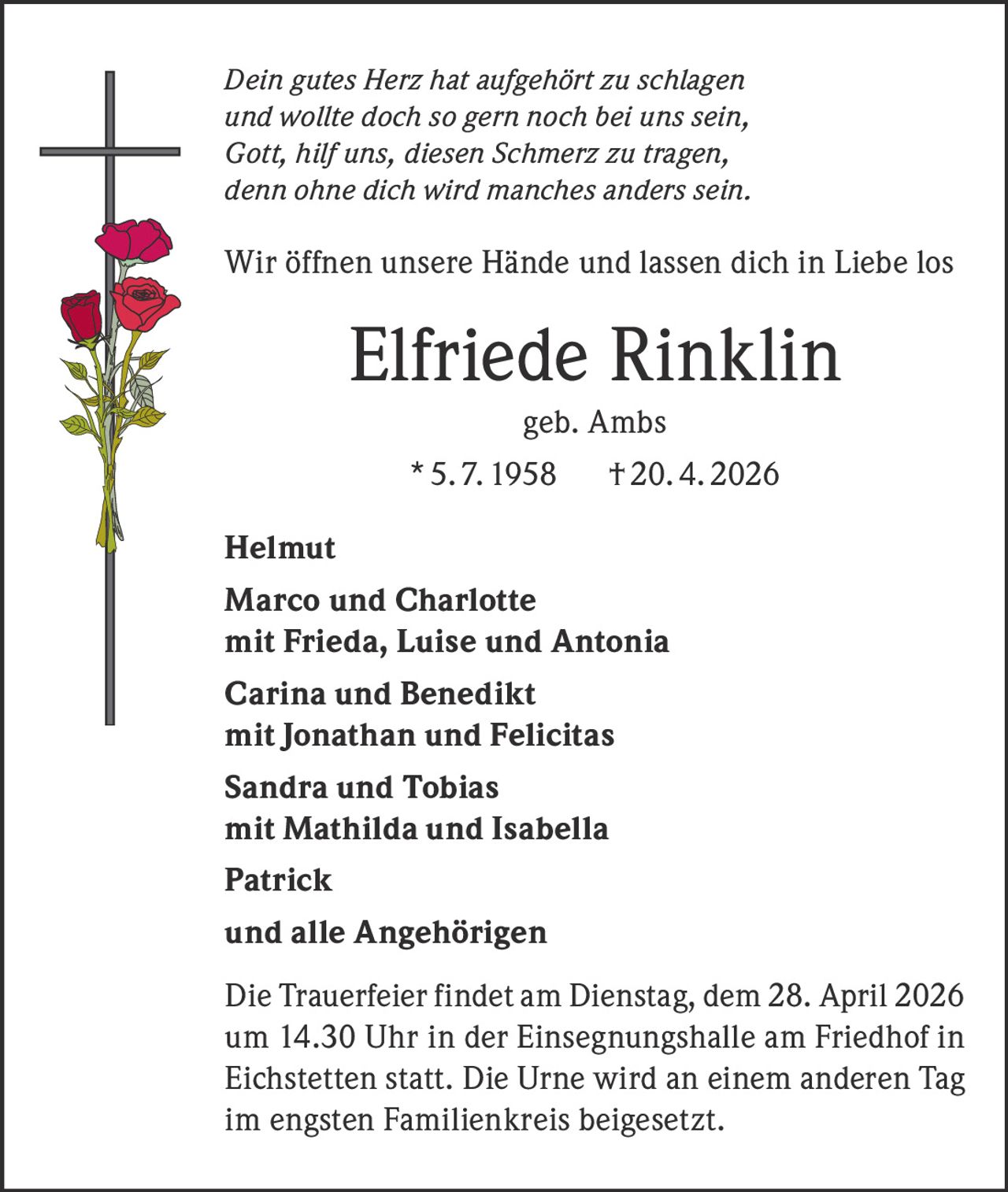 Dein gutes Herz hat aufgehört zu schlagen
und wollte doch so gern noch bei uns sein,
Gott, hilf uns, diesen Schmerz zu tragen,
denn ohne dich wird manches anders sein.

Wir öffnen unsere Hände und lassen dich in Liebe los

Elfriede Rinklin
geb. Ambs
* 5. 7. 1958

† 20. 4. 2026

Helmut
Marco und Charlotte
mit Frieda, Luise und Antonia
Carina und Benedikt
mit Jonathan und Felicitas
Sandra und Tobias
mit Mathilda und Isabella
Patrick
und alle Angehörigen
Die Trauerfeier findet am Dienstag, dem 28. April 2026
um 14.30 Uhr in der Einsegnungshalle am Friedhof in
­Eichstetten statt. Die Urne wird an einem anderen Tag
im engsten Familienkreis beigesetzt.