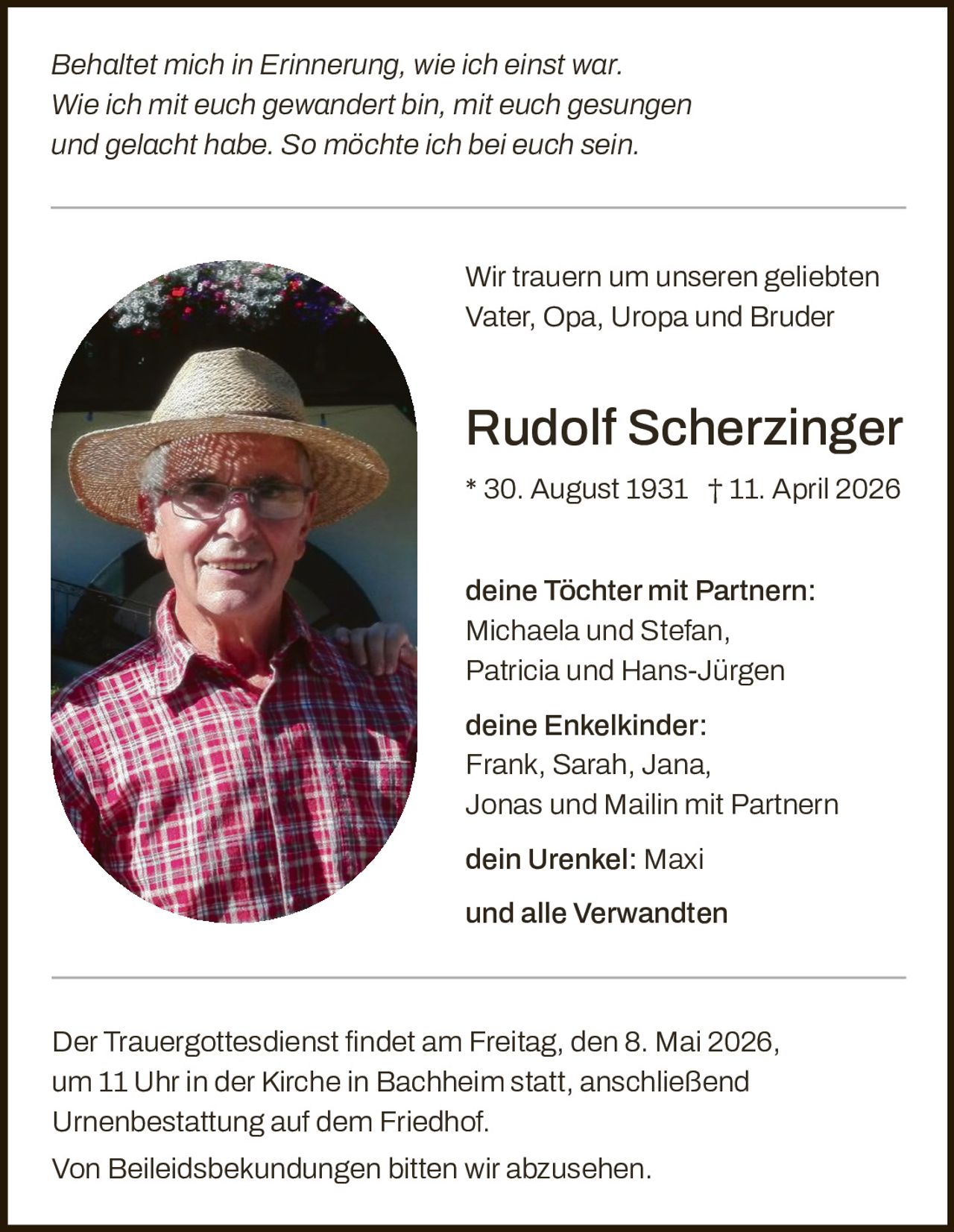 <p><i>Behaltet mich in Erinnerung, wie ich einst war. Wie ich mit euch gewandert bin, mit euch gesungen und gelacht habe. So möchte ich bei euch sein.</i></p><p>Wir trauern um unseren geliebten Vater, Opa, Uropa und Bruder</p><p><strong>Rudolf Scherzinger</strong><br>* 30. August 1931 † 11. April 2026</p><p><strong>deine Töchter mit Partnern:</strong><br>Michaela und Stefan,<br>Patricia und Hans-Jürgen</p><p><strong>deine Enkelkinder:</strong><br>Frank, Sarah, Jana,<br>Jonas und Mailin mit Partnern</p><p><strong>dein Urenkel:</strong> Maxi</p><p>und alle Verwandten</p><p>Der Trauergottesdienst findet am Freitag, den 8. Mai 2026, um 11 Uhr in der Kirche in Bachheim statt, anschließend Urnenbestattung auf dem Friedhof.<br>Von Beileidsbekundungen bitten wir abzusehen.</p>
