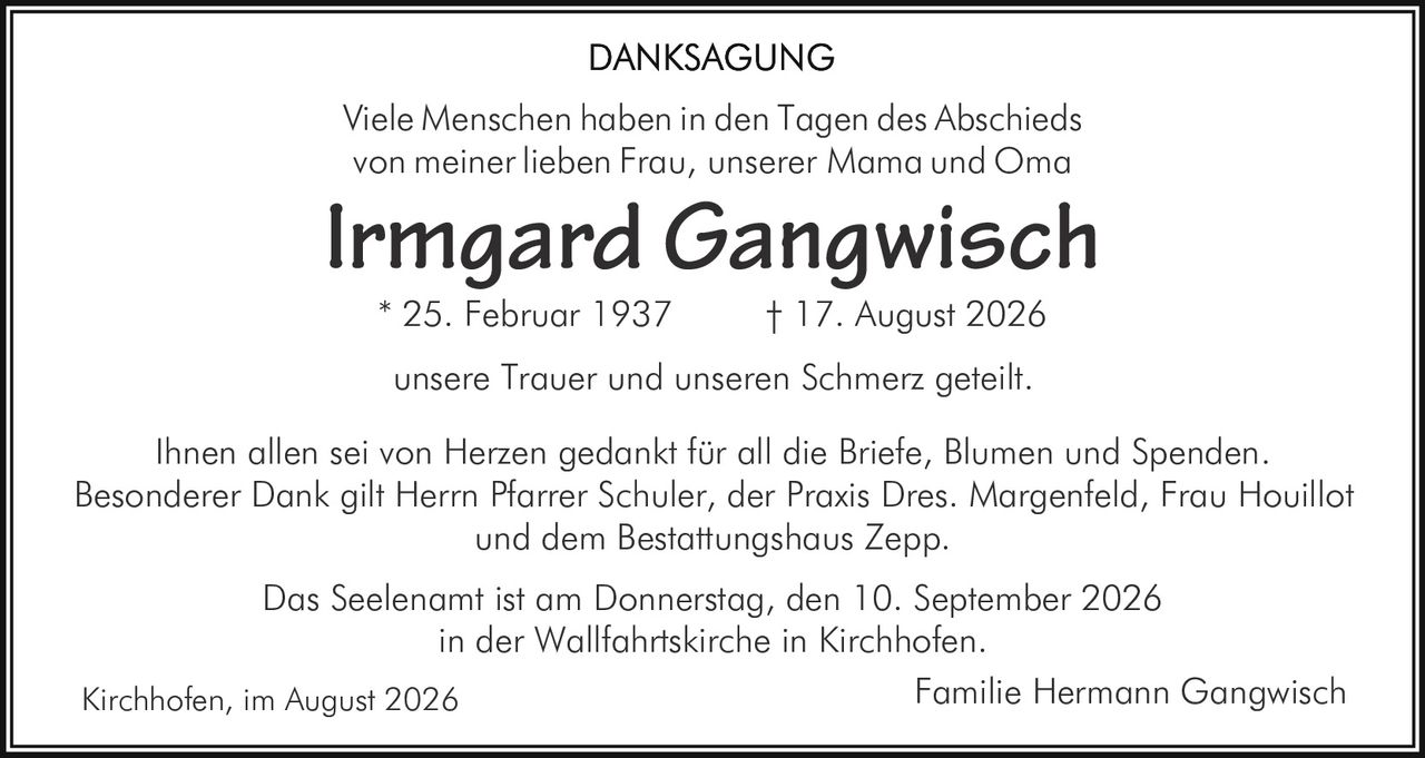 <p><strong>DANKSAGUNG</strong></p>

<p>Viele Menschen haben in den Tagen des Abschieds von meiner lieben Frau, unserer Mama und Oma</p>

<p><strong>Irmgard Gangwisch</strong><br>* 25. Februar 1937 &nbsp;&nbsp;&nbsp;&nbsp;&nbsp;† 17. August 2026</p>

<p>unsere Trauer und unseren Schmerz geteilt.</p>

<p>Ihnen allen sei von Herzen gedankt für all die Briefe, Blumen und Spenden. Besonderer Dank gilt Herrn Pfarrer Schuler, der Praxis Dres. Margenfeld, Frau Houillot und dem Bestattungshaus Zepp.</p>

<p>Das Seelenamt ist am Donnerstag, den 10. September 2026 in der Wallfahrtskirche in Kirchhofen.</p>

<p>Kirchhofen, im August 2026 &nbsp;&nbsp;&nbsp;&nbsp;&nbsp;Familie Hermann Gangwisch</p>