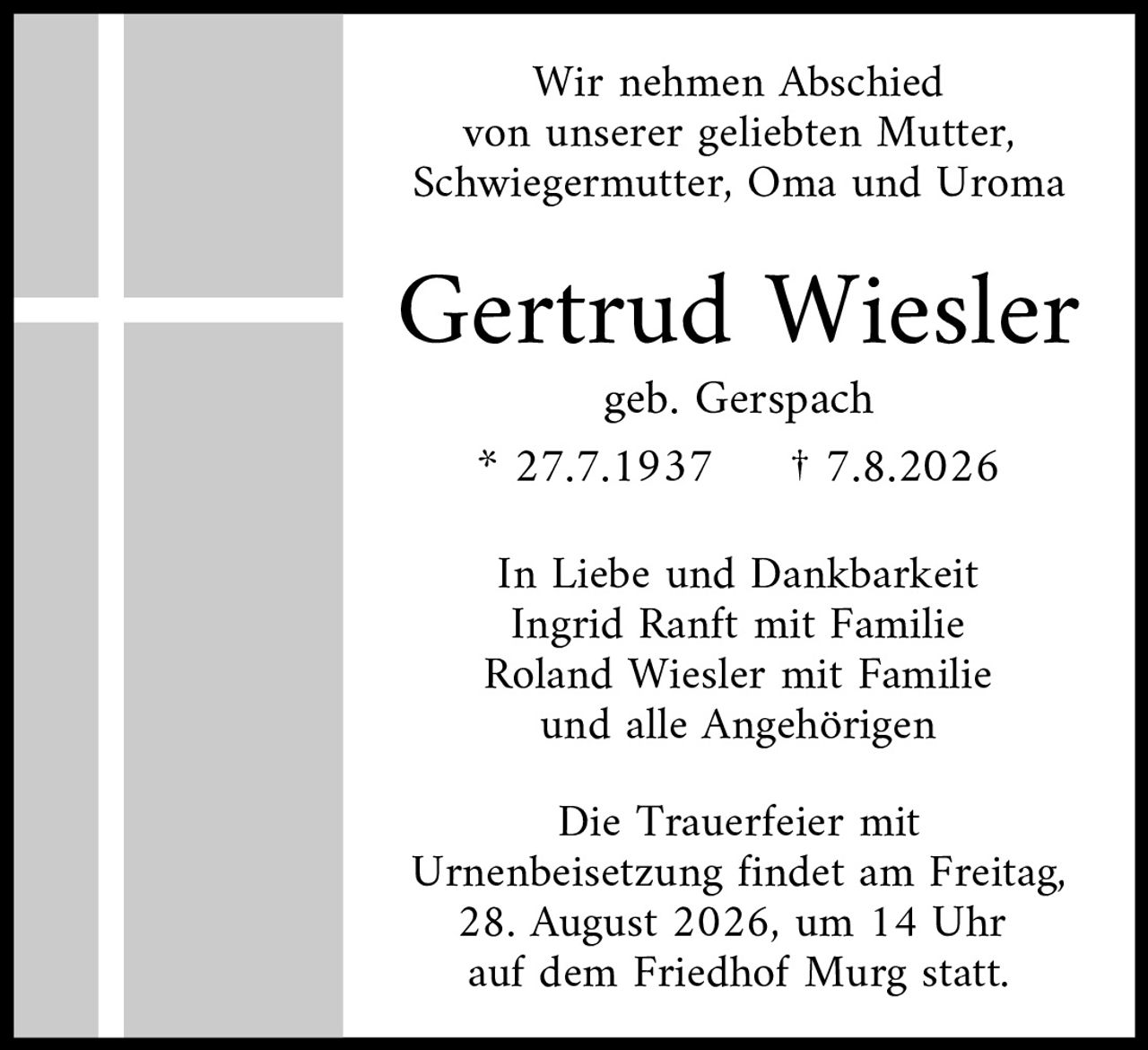 <p>Wir nehmen Abschied von unserer geliebten Mutter, Schwiegermutter, Oma und Uroma</p>

<p><strong>Gertrud Wiesler</strong><br>
geb. Gerspach</p>

<p>* 27.7.1937 † 7.8.2026</p>

<p>In Liebe und Dankbarkeit<br>
Ingrid Ranft mit Familie<br>
Roland Wiesler mit Familie<br>
und alle Angehörigen</p>

<p>Die Trauerfeier mit Urnenbeisetzung findet am Freitag, 28. August 2026, um 14 Uhr auf dem Friedhof Murg statt.</p>