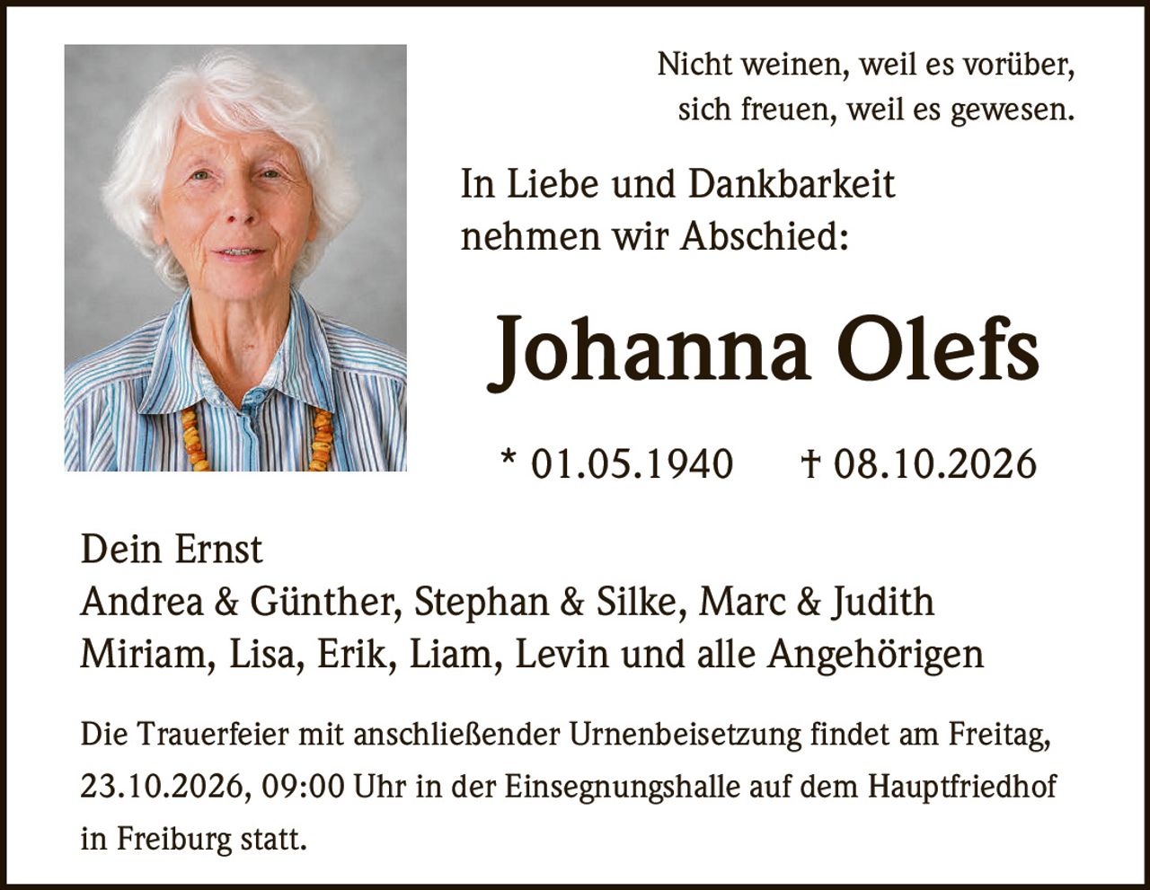 <p>Nicht weinen, weil es vorüber,<br>sich freuen, weil es gewesen.<br>In Liebe und Dankbarkeit<br>nehmen wir Abschied:</p><p><strong>Johanna Olefs</strong><br>* 01.05.1940 † 08.10.2026</p><p>Dein Ernst<br>Andrea & Günther, Stephan & Silke, Marc & Judith<br>Miriam, Lisa, Erik, Liam, Levin und alle Angehörigen</p><p>Die Trauerfeier mit anschließender Urnenbeisetzung findet am Freitag, 23.10.2026, 09:00 Uhr in der Einsegnungshalle auf dem Hauptfriedhof in Freiburg statt.</p>