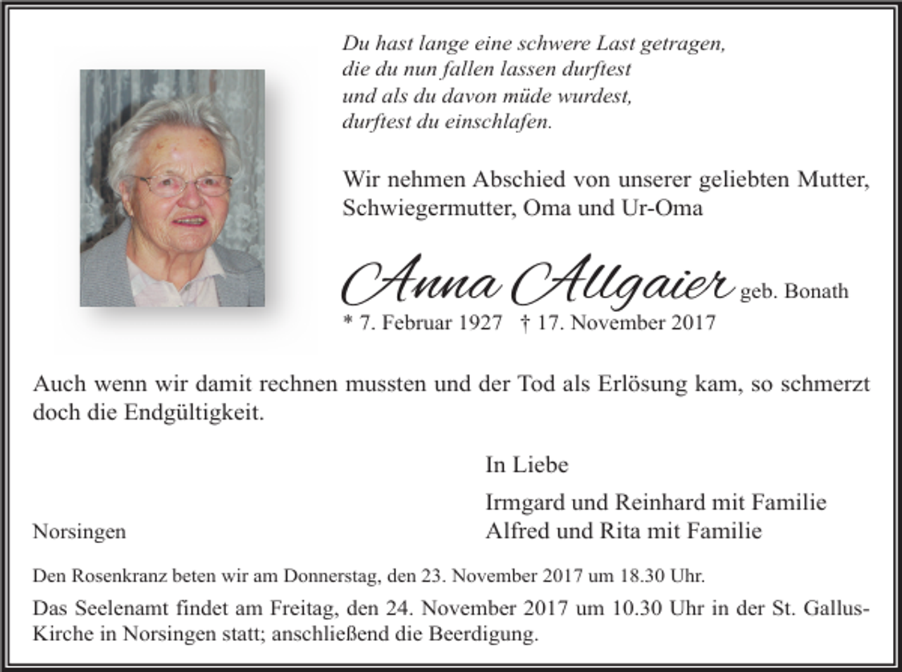<p>Du hast lange eine schwere Last getragen,<br />die du nun fallen lassen durftest<br />und als du davon müde wurdest,<br />durftest du einschlafen.</p><p>Wir nehmen Abschied von unserer geliebten Mutter,<br />Schwiegermutter, Oma und Ur-Oma</p><p>Anna Allgaier</p><p>geb. Bonath</p><p>* 7. Februar 1927 † 17. November 2017</p><p>Auch wenn wir damit rechnen mussten und der Tod als Erlösung kam, so schmerzt<br />doch die Endgültigkeit.<br />In Liebe<br />Norsingen</p><p>Irmgard und Reinhard mit Familie<br />Alfred und Rita mit Familie</p><p>Den Rosenkranz beten wir am Donnerstag, den 23. November 2017 um 18.30 Uhr.</p><p>Das Seelenamt findet am Freitag, den 24. November 2017 um 10.30 Uhr in der St. GallusKirche in Norsingen statt; anschließend die Beerdigung.</p>