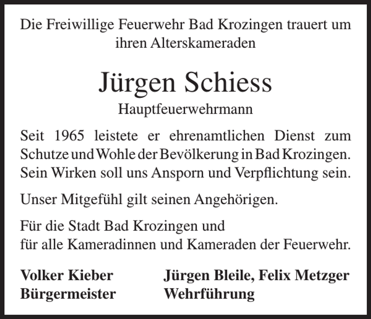 <p>Die Freiwillige Feuerwehr Bad Krozingen trauert um<br />ihren Alterskameraden</p><p>Jürgen Schiess<br />Hauptfeuerwehrmann<br />Seit 1965 leistete er ehrenamtlichen Dienst zum<br />Schutze und Wohle der Bevölkerung in Bad Krozingen.<br />Sein Wirken soll uns Ansporn und Verpflichtung sein.<br />Unser Mitgefühl gilt seinen Angehörigen.<br />Für die Stadt Bad Krozingen und<br />für alle Kameradinnen und Kameraden der Feuerwehr.<br />Volker Kieber<br />Jürgen Bleile, Felix Metzger<br />Bürgermeister Wehrführung</p>