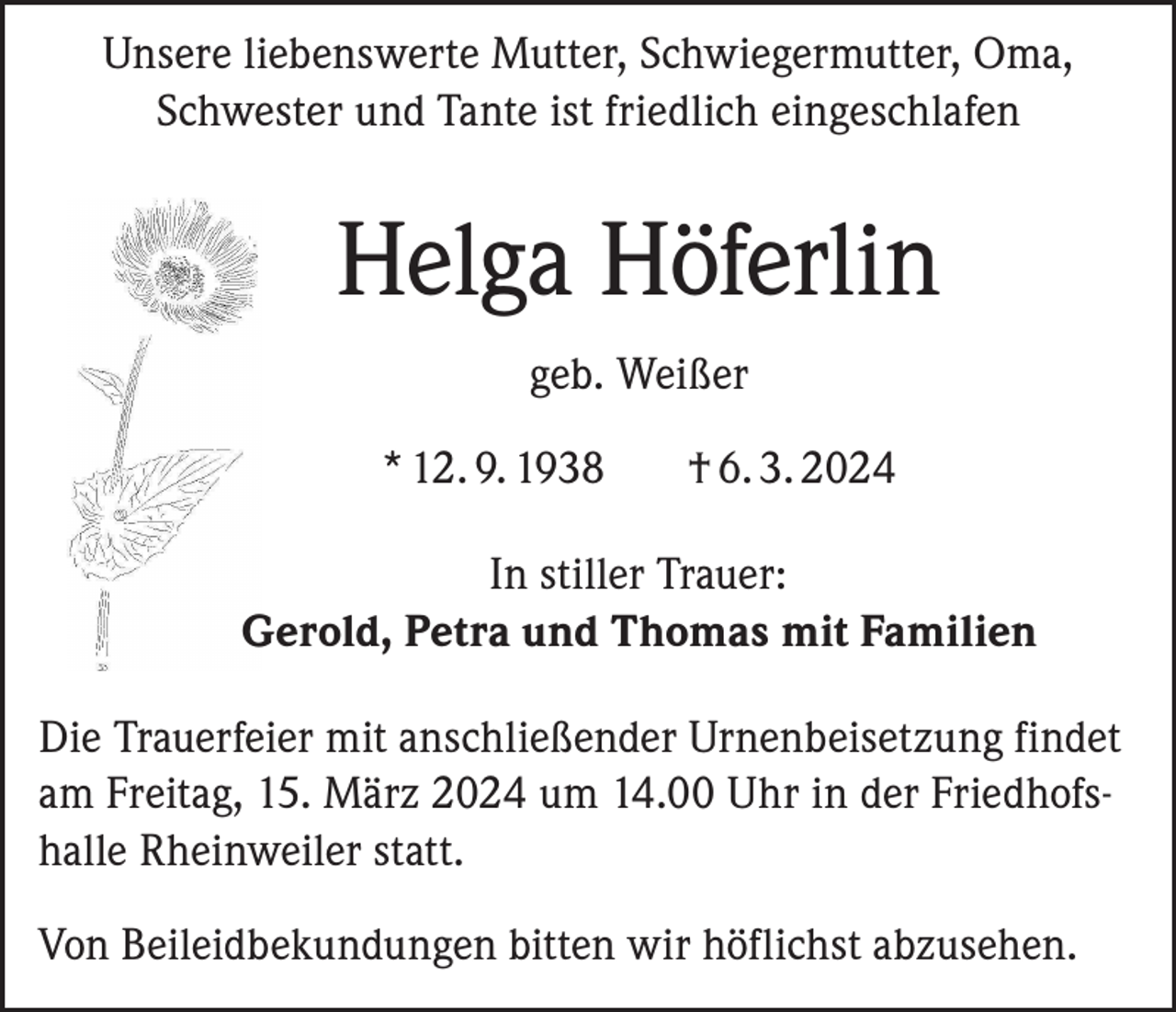 <p>Unsere liebenswerte Mutter, Schwiegermutter, Oma,<br />Schwester und Tante ist friedlich eingeschlafen</p><p>Helga Höferlin<br />geb. Weißer<br />* 12. 9. 1938</p><p>† 6. 3. 2024</p><p>In stiller Trauer:<br />Gerold, Petra und Thomas mit Familien<br />Die Trauerfeier mit anschließender Urnenbeisetzung findet<br />am Freitag, 15. März 2024 um 14.00 Uhr in der Friedhofshalle Rheinweiler statt.<br />Von Beileidbekundungen bitten wir höflichst abzusehen.</p>