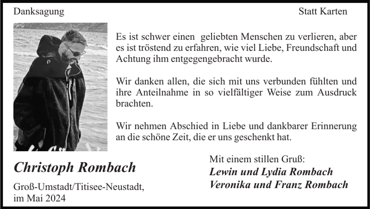 <p>Danksagung</p><p>Statt Karten<br />Es ist schwer einen geliebten Menschen zu verlieren, aber<br />es ist tröstend zu erfahren, wie viel Liebe, Freundschaft und<br />Achtung ihm entgegengebracht wurde.<br />Wir danken allen, die sich mit uns verbunden fühlten und<br />ihre Anteilnahme in so vielfältiger Weise zum Ausdruck<br />brachten.<br />Wir nehmen Abschied in Liebe und dankbarer Erinnerung<br />an die schöne Zeit, die er uns geschenkt hat.</p><p>Christoph Rombach<br />Groß-Umstadt/Titisee-Neustadt,<br />im Mai 2024</p><p>Mit einem stillen Gruß:</p><p>Lewin und Lydia Rombach<br />Veronika und Franz Rombach</p>