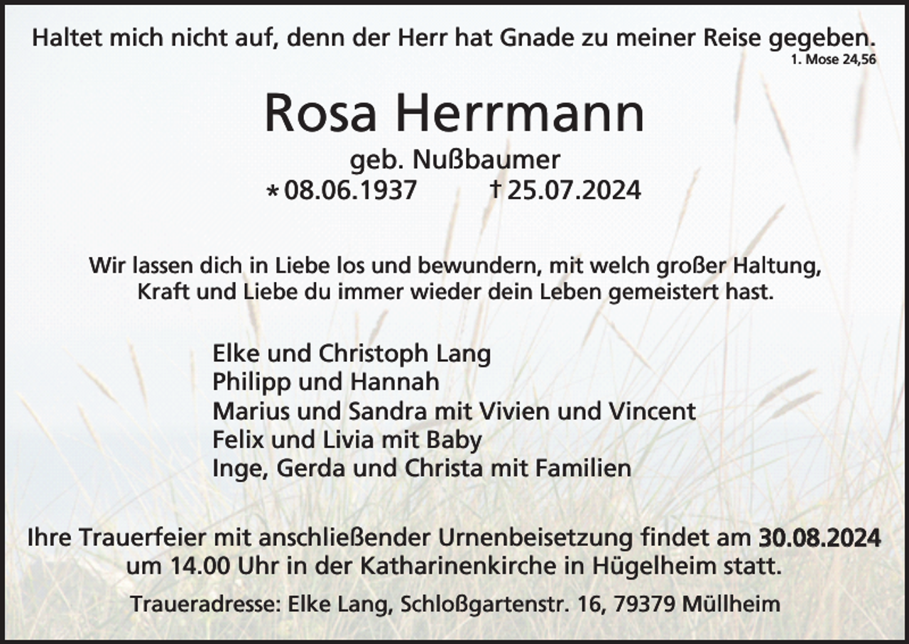<p>Haltet mich nicht auf, denn der Herr hat Gnade zu meiner Reise gegeben.<br />1. Mose 24,56</p><p>Rosa Herrmann<br />geb. Nußbaumer<br />25.07.2024<br />08.06.1937<br />*<br />Wir lassen dich in Liebe los und bewundern, mit welch großer Haltung,<br />Kraft und Liebe du immer wieder dein Leben gemeistert hast.</p><p>Elke und Christoph Lang<br />Philipp und Hannah<br />Marius und Sandra mit Vivien und Vincent<br />Felix und Livia mit Baby<br />Inge, Gerda und Christa mit Familien<br />Ihre Trauerfeier mit anschließender Urnenbeisetzung findet am 30.08.2024<br />um 14.00 Uhr in der Katharinenkirche in Hügelheim statt.<br />Traueradresse: Elke Lang, Schloßgartenstr. 16, 79379 Müllheim</p>
