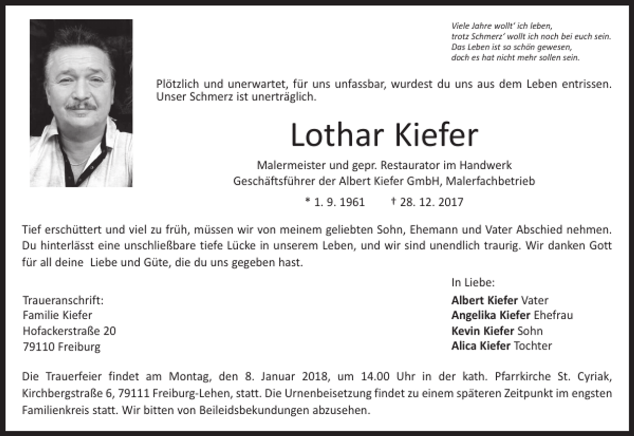 <p>Viele Jahre wollt‘ ich leben,<br />trotz Schmerz‘ wollt ich noch bei euch sein.<br />Das Leben ist so schön gewesen,<br />doch es hat nicht mehr sollen sein.</p><p>Plötzlich und unerwartet, für uns unfassbar, wurdest du uns aus dem Leben entrissen.<br />Unser Schmerz ist unerträglich.</p><p>Lothar Kiefer</p><p>Malermeister und gepr. Restaurator im Handwerk<br />Geschäftsführer der Albert Kiefer GmbH, Malerfachbetrieb<br />* 1. 9. 1961 † 28. 12. 2017<br />Tief erschüttert und viel zu früh, müssen wir von meinem geliebten Sohn, Ehemann und Vater Abschied nehmen.<br />Du hinterlässt eine unschließbare tiefe Lücke in unserem Leben, und wir sind unendlich traurig. Wir danken Gott<br />für all deine Liebe und Güte, die du uns gegeben hast.<br />In Liebe:<br />Albert Kiefer Vater<br />Traueranschrift:<br />Angelika Kiefer Ehefrau<br />Familie Kiefer<br />Kevin Kiefer Sohn<br />Hofackerstraße 20<br />Alica Kiefer Tochter<br />79110 Freiburg<br />Die Trauerfeier findet am Montag, den 8. Januar 2018, um 14.00 Uhr in der kath. Pfarrkirche St. Cyriak,<br />Kirchbergstraße 6, 79111 Freiburg-Lehen, statt. Die Urnenbeisetzung findet zu einem späteren Zeitpunkt im ­engsten<br />Familienkreis statt. Wir bitten von Beileidsbekundungen abzusehen.</p>