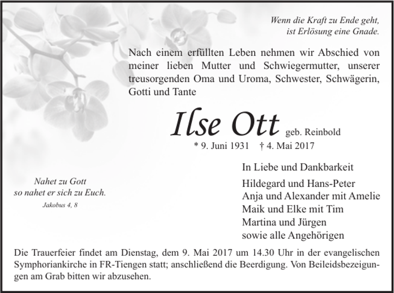 <p>Wenn die Kraft zu Ende geht,<br />ist Erlösung eine Gnade.</p><p>Nach einem erfüllten Leben nehmen wir Abschied von<br />meiner lieben Mutter und Schwiegermutter, unserer<br />treusorgenden Oma und Uroma, Schwester, Schwägerin,<br />Gotti und Tante</p><p>Ilse Ott<br />* 9. Juni 1931</p><p>Nahet zu Gott<br />so nahet er sich zu Euch.<br />Jakobus 4, 8</p><p>geb. Reinbold<br />† 4. Mai 2017</p><p>In Liebe und Dankbarkeit<br />Hildegard und Hans-Peter<br />Anja und Alexander mit Amelie<br />Maik und Elke mit Tim<br />Martina und Jürgen<br />sowie alle Angehörigen</p><p>Die Trauerfeier findet am Dienstag, dem 9. Mai 2017 um 14.30 Uhr in der evangelischen<br />Symphoriankirche in FR-Tiengen statt; anschließend die Beerdigung. Von Beileidsbezeigungen am Grab bitten wir abzusehen.</p>