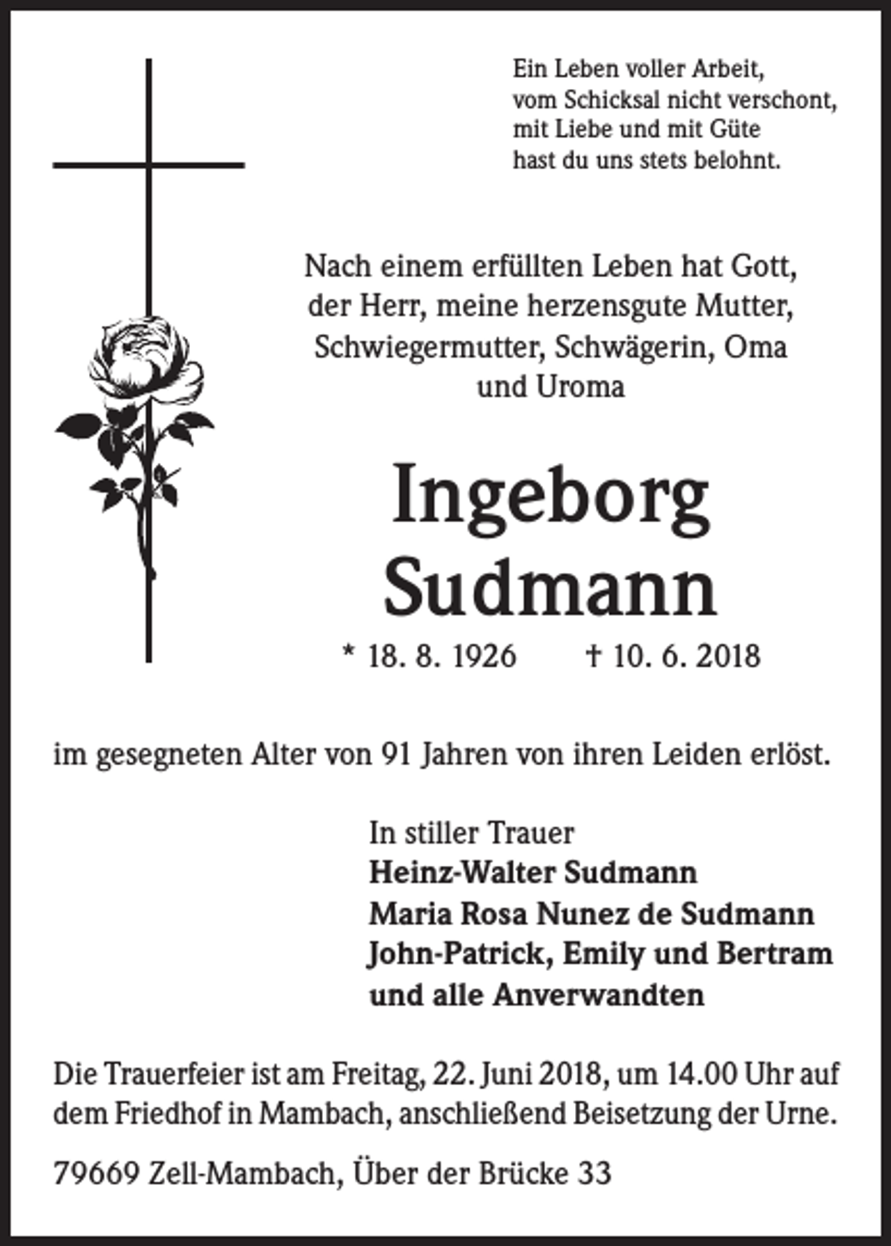 <p>Ein Leben voller Arbeit,<br />vom Schicksal nicht verschont,<br />mit Liebe und mit Güte<br />hast du uns stets belohnt.</p><p>Nach einem erfüllten Leben hat Gott,<br />der Herr, meine herzensgute Mutter,<br />Schwiegermutter, Schwägerin, Oma<br />und Uroma</p><p>Ingeborg<br />Sudmann</p><p>* 18. 8. 1926 † 10. 6. 2018<br />im gesegneten Alter von 91 Jahren von ihren Leiden erlöst.<br />In stiller Trauer<br />Heinz-Walter Sudmann<br />Maria Rosa Nunez de Sudmann<br />John-Patrick, Emily und Bertram<br />und alle Anverwandten<br />Die Trauerfeier ist am Freitag, 22. Juni 2018, um 14.00 Uhr auf<br />dem Friedhof in Mambach, anschließend Beisetzung der Urne.<br />79669 Zell-Mambach, Über der Brücke 33</p>