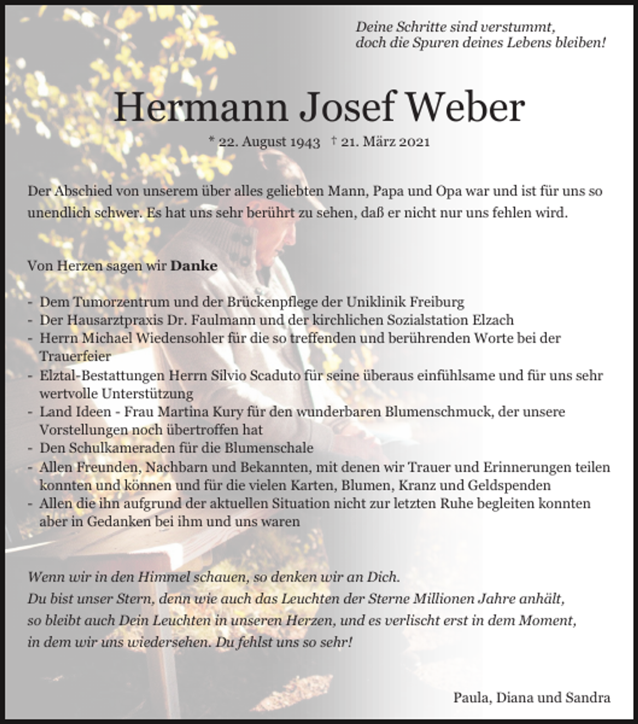<p>Deine Schritte sind verstummt,<br />doch die Spuren deines Lebens bleiben!</p><p>Hermann Josef Weber<br />* 22. August 1943 † 21. März 2021<br />Der Abschied von unserem über alles geliebten Mann, Papa und Opa war und ist für uns so<br />unendlich schwer. Es hat uns sehr berührt zu sehen, daß er nicht nur uns fehlen wird.</p><p>Von Herzen sagen wir Danke<br />- Dem Tumorzentrum und der Brückenpflege der Uniklinik Freiburg<br />- Der Hausarztpraxis Dr. Faulmann und der kirchlichen Sozialstation Elzach<br />- Herrn Michael Wiedensohler für die so treffenden und berührenden Worte bei der<br />Trauerfeier<br />- Elztal-Bestattungen Herrn Silvio Scaduto für seine überaus einfühlsame und für uns sehr<br />wertvolle Unterstützung<br />- Land Ideen - Frau Martina Kury für den wunderbaren Blumenschmuck, der unsere<br />Vorstellungen noch übertroffen hat<br />- Den Schulkameraden für die Blumenschale<br />- Allen Freunden, Nachbarn und Bekannten, mit denen wir Trauer und Erinnerungen teilen<br />konnten und können und für die vielen Karten, Blumen, Kranz und Geldspenden<br />- Allen die ihn aufgrund der aktuellen Situation nicht zur letzten Ruhe begleiten konnten<br />aber in Gedanken bei ihm und uns waren</p><p>Wenn wir in den Himmel schauen, so denken wir an Dich.<br />Du bist unser Stern, denn wie auch das Leuchten der Sterne Millionen Jahre anhält,<br />so bleibt auch Dein Leuchten in unseren Herzen, und es verlischt erst in dem Moment,<br />in dem wir uns wiedersehen. Du fehlst uns so sehr!</p><p>Paula, Diana und Sandra</p>