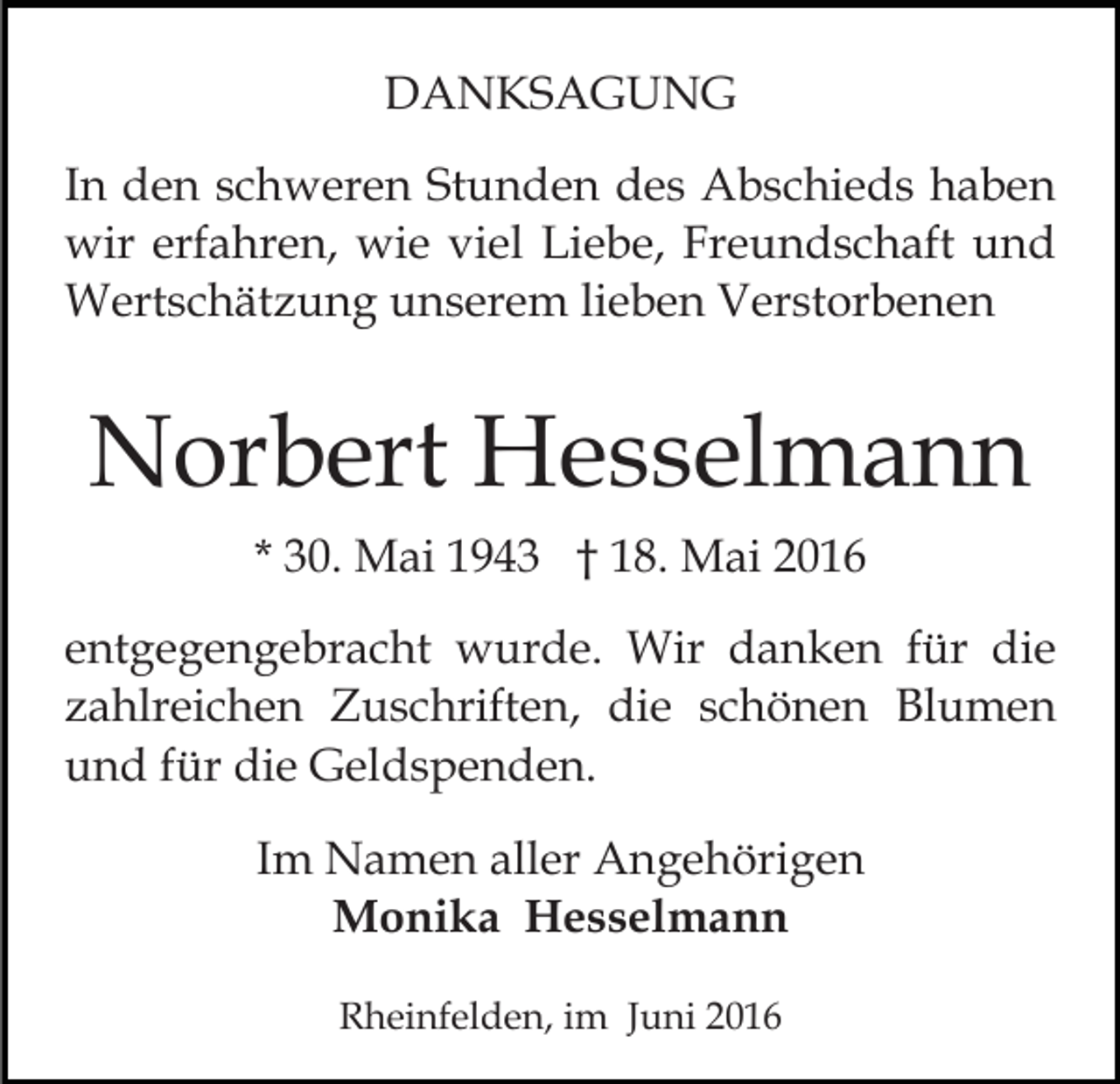<p>DANKSAGUNG<br />In den schweren Stunden des Abschieds haben<br />wir erfahren, wie viel Liebe, Freundschaft und<br />Wertschätzung unserem lieben Verstorbenen</p><p>Norbert Hesselmann<br />* 30. Mai 1943 † 18. Mai 2016<br />entgegengebracht wurde. Wir danken für die<br />zahlreichen Zuschriften, die schönen Blumen<br />und für die Geldspenden.<br />Im Namen aller Angehörigen<br />Monika Hesselmann<br />Rheinfelden, im Juni 2016</p>