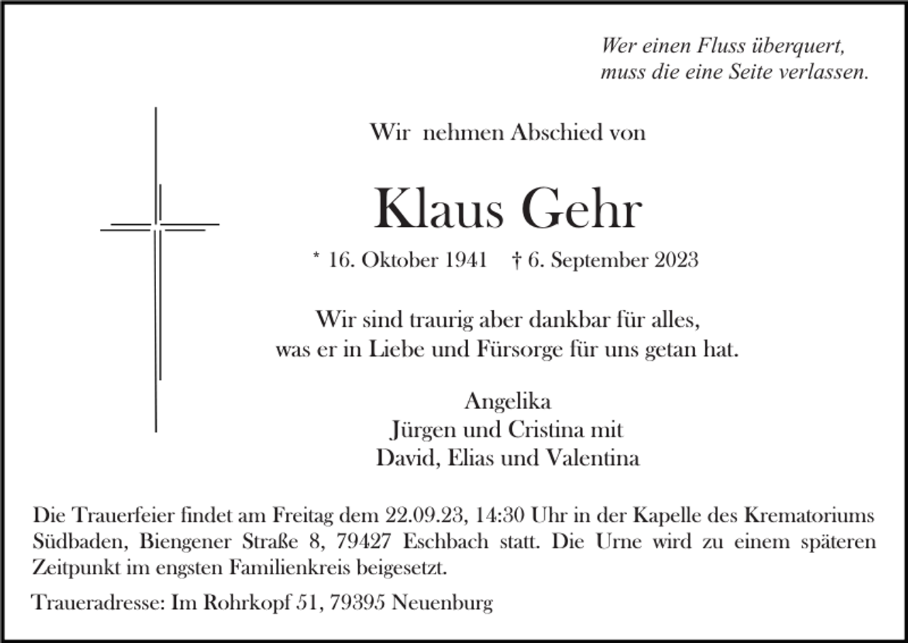 <p>Wer einen Fluss überquert,<br />muss die eine Seite verlassen.</p><p>Wir nehmen Abschied von</p><p>Klaus Gehr<br />* 16. Oktober 1941</p><p>† 6. September 2023</p><p>Wir sind traurig aber dankbar für alles,<br />was er in Liebe und Fürsorge für uns getan hat.<br />Angelika<br />Jürgen und Cristina mit<br />David, Elias und Valentina<br />Die Trauerfeier findet am Freitag dem 22.09.23, 14:30 Uhr in der Kapelle des Krematoriums<br />Südbaden, Biengener Straße 8, 79427 Eschbach statt. Die Urne wird zu einem späteren<br />Zeitpunkt im engsten Familienkreis beigesetzt.<br />Traueradresse: Im Rohrkopf 51, 79395 Neuenburg</p>