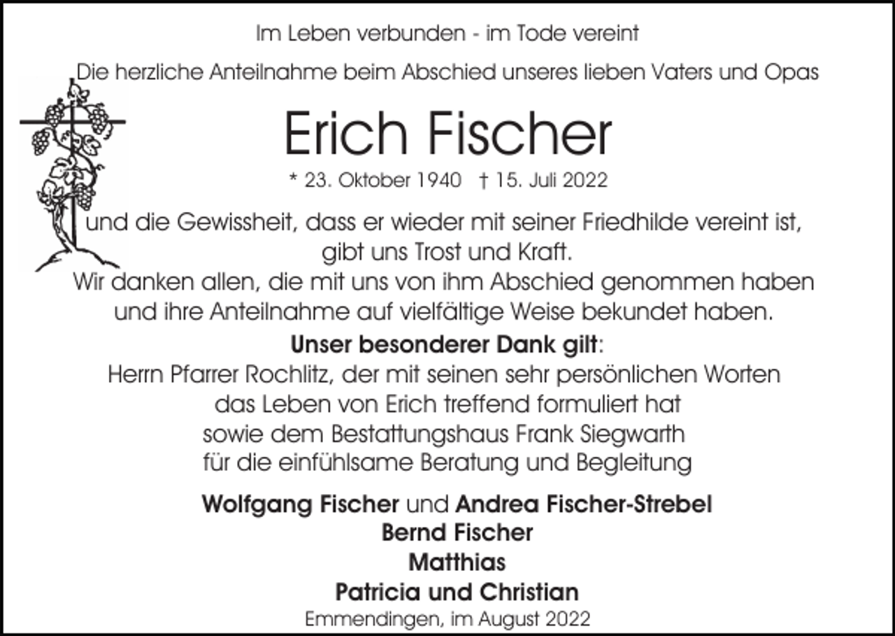 <p>Im Leben verbunden - im Tode vereint<br />Die herzliche Anteilnahme beim Abschied unseres lieben Vaters und Opas</p><p>Erich Fischer<br />* 23. Oktober 1940 † 15. Juli 2022</p><p>und die Gewissheit, dass er wieder mit seiner Friedhilde vereint ist,<br />gibt uns Trost und Kraft.<br />Wir danken allen, die mit uns von ihm Abschied genommen haben<br />und ihre Anteilnahme auf vielfältige Weise bekundet haben.<br />Unser besonderer Dank gilt:<br />Herrn Pfarrer Rochlitz, der mit seinen sehr persönlichen Worten<br />das Leben von Erich treffend formuliert hat<br />sowie dem Bestattungshaus Frank Siegwarth<br />für die einfühlsame Beratung und Begleitung<br />Wolfgang Fischer und Andrea Fischer-Strebel<br />Bernd Fischer<br />Matthias<br />Patricia und Christian<br />Emmendingen, im August 2022</p>