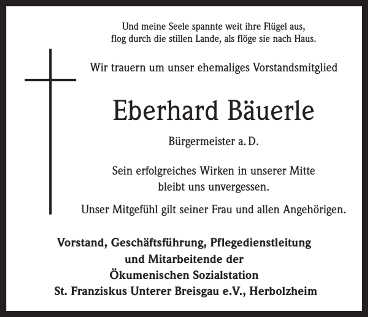 <p>Und meine Seele spannte weit ihre Flügel aus,<br />flog durch die stillen Lande, als flöge sie nach Haus.</p><p>Wir trauern um unser ehemaliges Vorstandsmitglied</p><p>Eberhard Bäuerle<br />Bürgermeister a. D.<br />Sein erfolgreiches Wirken in unserer Mitte<br />bleibt uns unvergessen.<br />Unser Mitgefühl gilt seiner Frau und allen Angehörigen.<br />Vorstand, Geschäftsführung, Pflegedienstleitung<br />und Mitarbeitende der<br />Ökumenischen Sozialstation<br />St. Franziskus Unterer Breisgau e.V., Herbolzheim</p>