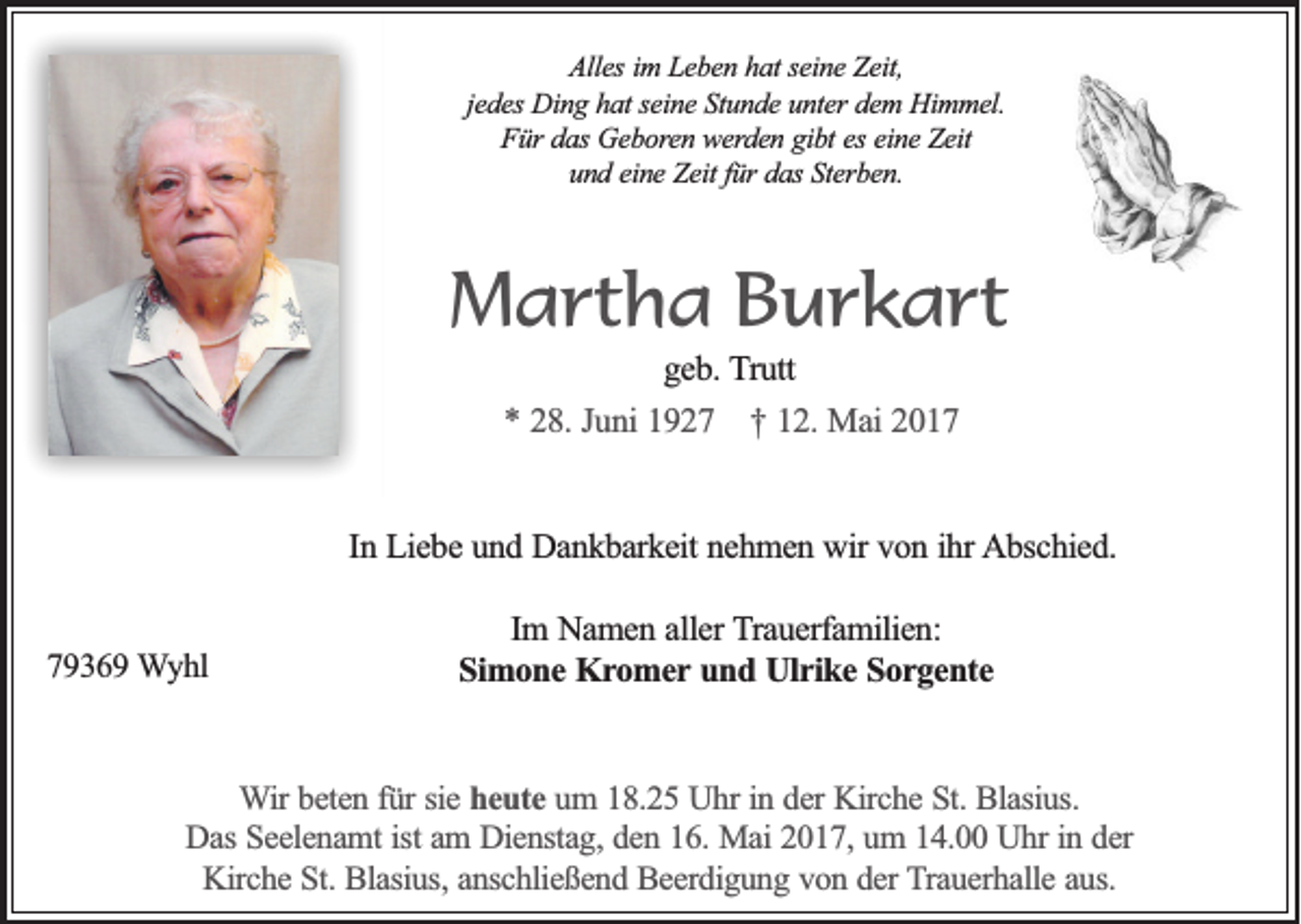 <p>Alles im Leben hat seine Zeit,<br />jedes Ding hat seine Stunde unter dem Himmel.<br />Für das Geboren werden gibt es eine Zeit<br />und eine Zeit für das Sterben.</p><p>Martha Burkart<br />geb. Trutt<br />* 28. Juni 1927 † 12. Mai 2017</p><p>In Liebe und Dankbarkeit nehmen wir von ihr Abschied.</p><p>79369 Wyhl</p><p>Im Namen aller Trauerfamilien:<br />Simone Kromer und Ulrike Sorgente</p><p>Wir beten für sie heute um 18.25 Uhr in der Kirche St. Blasius.<br />Das Seelenamt ist am Dienstag, den 16. Mai 2017, um 14.00 Uhr in der<br />Kirche St. Blasius, anschließend Beerdigung von der Trauerhalle aus.</p>