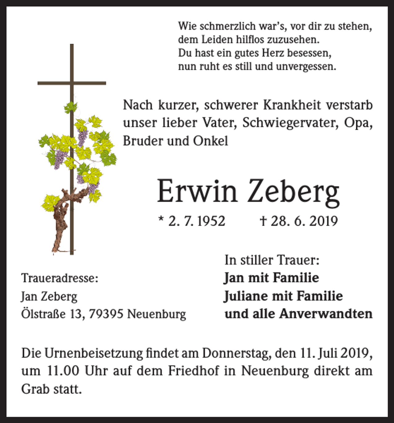 <p>Wie schmerzlich war’s, vor dir zu stehen,<br />dem Leiden hilflos zuzusehen.<br />Du hast ein gutes Herz besessen,<br />nun ruht es still und unvergessen.</p><p>Nach kurzer, schwerer Krankheit verstarb<br />unser lieber Vater, Schwiegervater, Opa,<br />Bruder und Onkel</p><p>Erwin Zeberg<br />* 2. 7. 1952</p><p>Traueradresse:<br />Jan Zeberg<br />Ölstraße 13, 79395 Neuenburg</p><p>† 28. 6. 2019</p><p>In stiller Trauer:<br />Jan mit Familie<br />Juliane mit Familie<br />und alle Anverwandten</p><p>Die Urnenbeisetzung findet am Donnerstag, den 11. Juli 2019,<br />um 11.00 Uhr auf dem Friedhof in Neuenburg direkt am<br />Grab statt.</p>