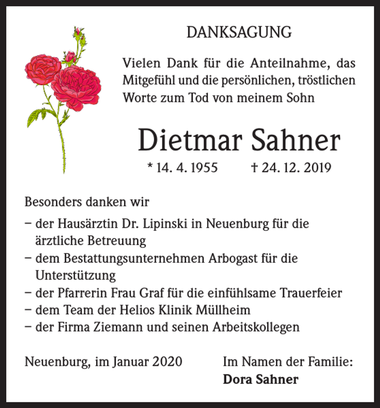 <p>DANKSAGUNG<br />Vielen Dank für die Anteilnahme, das<br />Mitgefühl und die persönlichen, tröstlichen<br />Worte zum Tod von meinem Sohn</p><p>Dietmar Sahner<br />* 14. 4. 1955</p><p>† 24. 12. 2019</p><p>Besonders danken wir<br />– der Hausärztin Dr. Lipinski in Neuenburg für die<br />ärztliche Betreuung<br />– dem Bestattungsunternehmen Arbogast für die<br />Unterstützung<br />– der Pfarrerin Frau Graf für die einfühlsame Trauerfeier<br />– dem Team der Helios Klinik Müllheim<br />– der Firma Ziemann und seinen Arbeitskollegen<br />Neuenburg, im Januar 2020</p><p>I m Namen der Familie:<br />Dora Sahner</p>