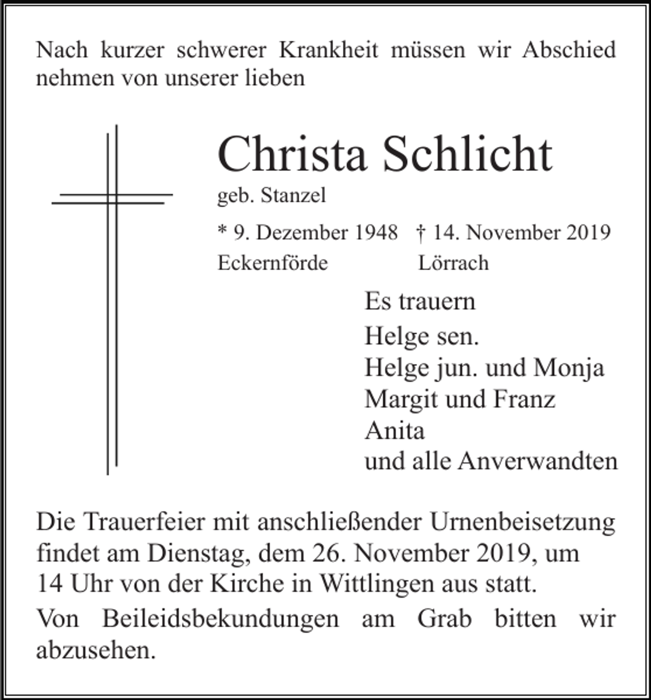 <p>Nach kurzer schwerer Krankheit müssen wir Abschied<br />nehmen von unserer lieben</p><p>Christa Schlicht<br />geb. Stanzel<br />* 9. Dezember 1948 † 14. November 2019<br />Eckernförde<br />Lörrach</p><p>Es trauern<br />Helge sen.<br />Helge jun. und Monja<br />Margit und Franz<br />Anita<br />und alle Anverwandten<br />Die Trauerfeier mit anschließender Urnenbeisetzung<br />findet am Dienstag, dem 26. November 2019, um<br />14 Uhr von der Kirche in Wittlingen aus statt.<br />Von Beileidsbekundungen am Grab bitten wir<br />abzusehen.</p>