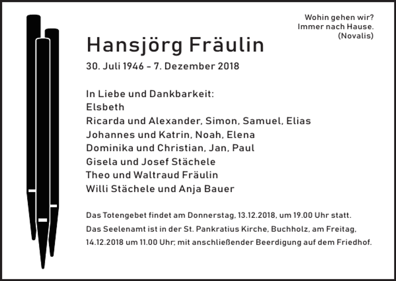 <p>Hansjörg Fräulin</p><p>Wohin gehen wir?<br />Immer nach Hause.<br />(Novalis)</p><p>30. Juli 1946 - 7. Dezember 2018<br />In Liebe und Dankbarkeit:<br />Elsbeth<br />Ricarda und Alexander, Simon, Samuel, Elias<br />Johannes und Katrin, Noah, Elena<br />Dominika und Christian, Jan, Paul<br />Gisela und Josef Stächele<br />Theo und Waltraud Fräulin<br />Willi Stächele und Anja Bauer<br />Das Totengebet findet am Donnerstag, 13.12.2018, um 19.00 Uhr statt.<br />Das Seelenamt ist in der St. Pankratius Kirche, Buchholz, am Freitag,<br />14.12.2018 um 11.00 Uhr; mit anschließender Beerdigung auf dem Friedhof.</p>