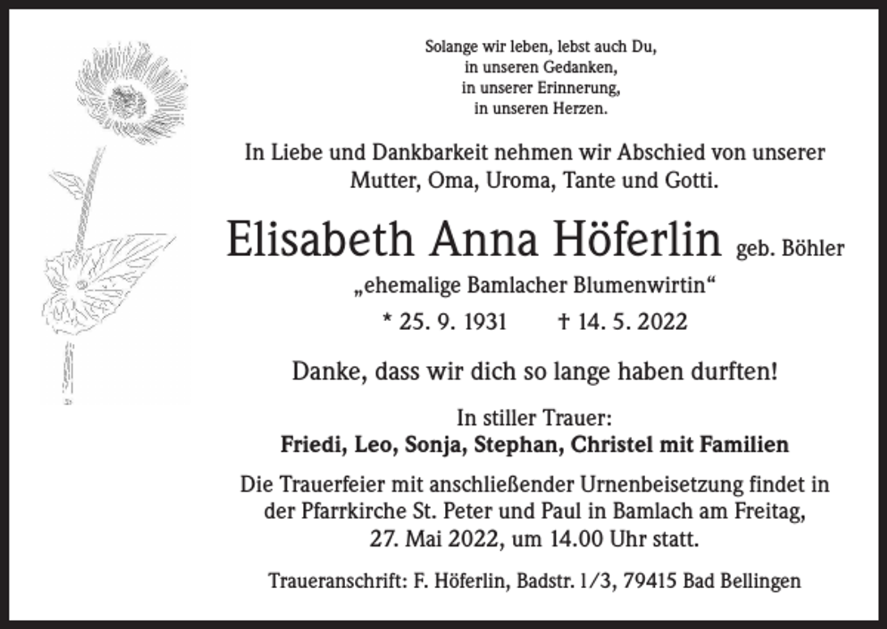 <p>Solange wir leben, lebst auch Du,<br />in unseren Gedanken,<br />in unserer Erinnerung,<br />in unseren Herzen.</p><p>In Liebe und Dankbarkeit nehmen wir Abschied von unserer<br />Mutter, Oma, Uroma, Tante und Gotti.</p><p>Elisabeth Anna Höferlin geb. Böhler<br />„ehemalige Bamlacher Blumenwirtin“<br />* 25. 9. 1931 † 14. 5. 2022</p><p>Danke, dass wir dich so lange haben durften!<br />In stiller Trauer:<br />Friedi, Leo, Sonja, Stephan, Christel mit Familien<br />Die Trauerfeier mit anschließender Urnenbeisetzung findet in<br />der Pfarrkirche St. Peter und Paul in Bamlach am Freitag,<br />27. Mai 2022, um 14.00 Uhr statt.<br />Traueranschrift: F. Höferlin, Badstr. l /3, 79415 Bad Bellingen</p>