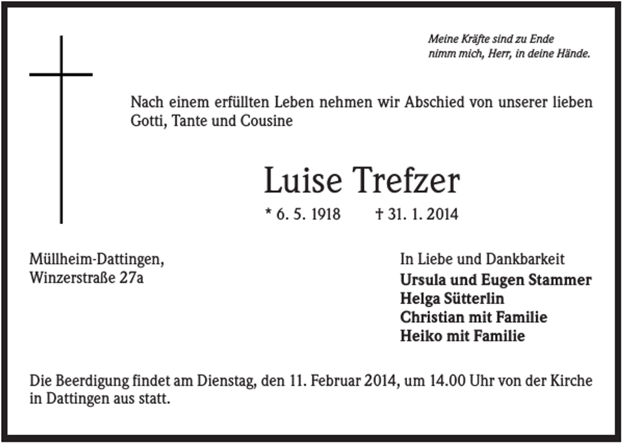 <p>Meine Kräfte sind zu Ende<br />nimm mich, Herr, in deine Hände.</p><p>Nach einem erfüllten Leben nehmen wir Abschied von unserer lieben<br />Gotti, Tante und Cousine</p><p>Luise Trefzer<br />* 6. 5. 1918<br />Müllheim-Dattingen,<br />Winzerstraße 27a</p><p>† 31. 1. 2014<br />In Liebe und Dankbarkeit<br />Ursula und Eugen Stammer<br />Helga Sütterlin<br />Christian mit Familie<br />Heiko mit Familie</p><p>Die Beerdigung findet am Dienstag, den 11. Februar 2014, um 14.00 Uhr von der Kirche<br />in Dattingen aus statt.</p>