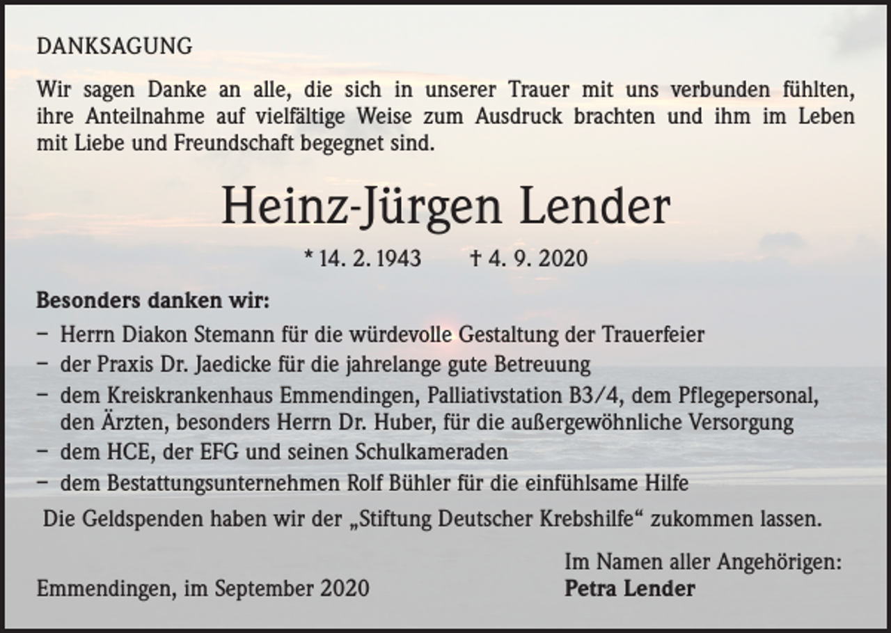 <p>DANKSAGUNG<br />Wir sagen Danke an alle, die sich in unserer Trauer mit uns verbunden fühlten,<br />ihre Anteilnahme auf vielfältige Weise zum Ausdruck brachten und ihm im Leben<br />mit Liebe und Freundschaft begegnet sind.</p><p>Heinz-Jürgen Lender<br />* 14. 2. 1943 † 4. 9. 2020<br />Besonders danken wir:<br />– Herrn Diakon Stemann für die würdevolle Gestaltung der Trauerfeier<br />– der Praxis Dr. Jaedicke für die jahrelange gute Betreuung<br />– dem Kreiskrankenhaus Emmendingen, Palliativstation B3/4, dem Pflegepersonal,<br />den Ärzten, besonders Herrn Dr. Huber, für die außergewöhnliche Versorgung<br />– dem HCE, der EFG und seinen Schulkameraden<br />– dem Bestattungsunternehmen Rolf Bühler für die einfühlsame Hilfe<br />Die Geldspenden haben wir der „Stiftung Deutscher Krebshilfe“ zukommen lassen.</p><p>Emmendingen, im September 2020</p><p>Im Namen aller Angehörigen:<br />Petra Lender</p>