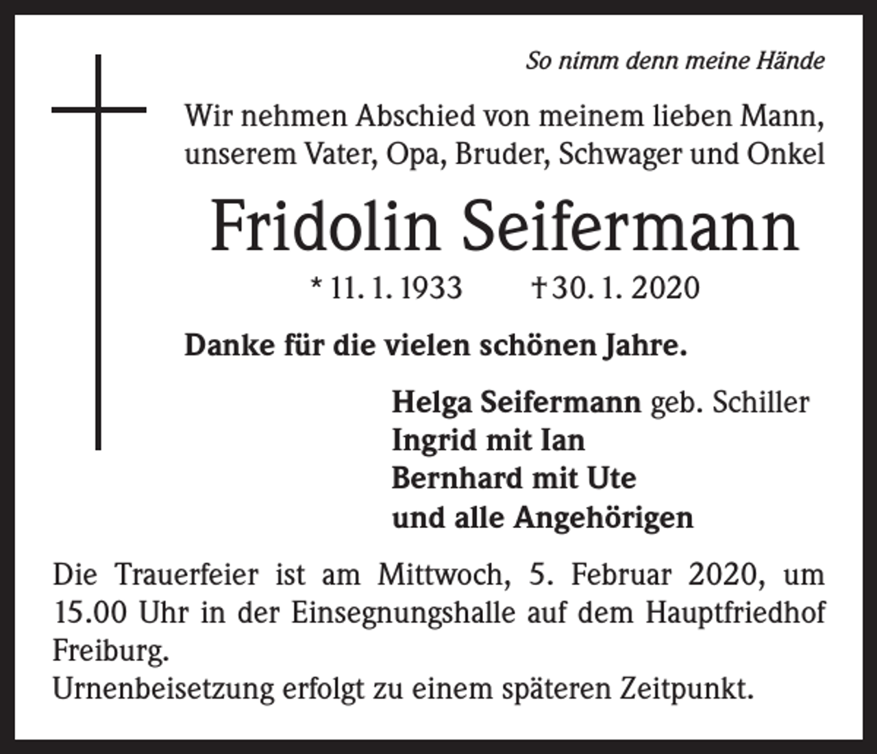 <p>So nimm denn meine Hände</p><p>Wir nehmen Abschied von meinem lieben Mann,<br />unserem Vater, Opa, Bruder, Schwager und Onkel</p><p>Fridolin Seifermann<br />* 11. 1. 1933 † 30. 1. 2020</p><p>Danke für die vielen schönen Jahre.<br />Helga Seifermann geb. Schiller<br />Ingrid mit Ian<br />Bernhard mit Ute<br />und alle Angehörigen<br />Die Trauerfeier ist am Mittwoch, 5. Februar 2020, um<br />15.00 Uhr in der Einsegnungshalle auf dem Hauptfriedhof<br />Freiburg.<br />Urnenbeisetzung erfolgt zu einem späteren Zeitpunkt.</p>