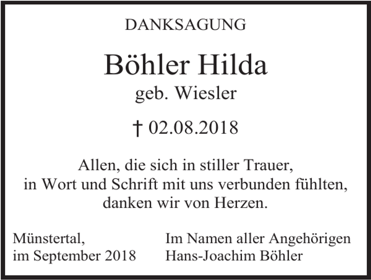 <p>DANKSAGUNG</p><p>Böhler Hilda<br />geb. Wiesler<br />† 02.08.2018<br />Allen, die sich in stiller Trauer,<br />in Wort und Schrift mit uns verbunden fühlten,<br />danken wir von Herzen.<br />Münstertal,<br />im September 2018</p><p>Im Namen aller Angehörigen<br />Hans-Joachim Böhler</p>