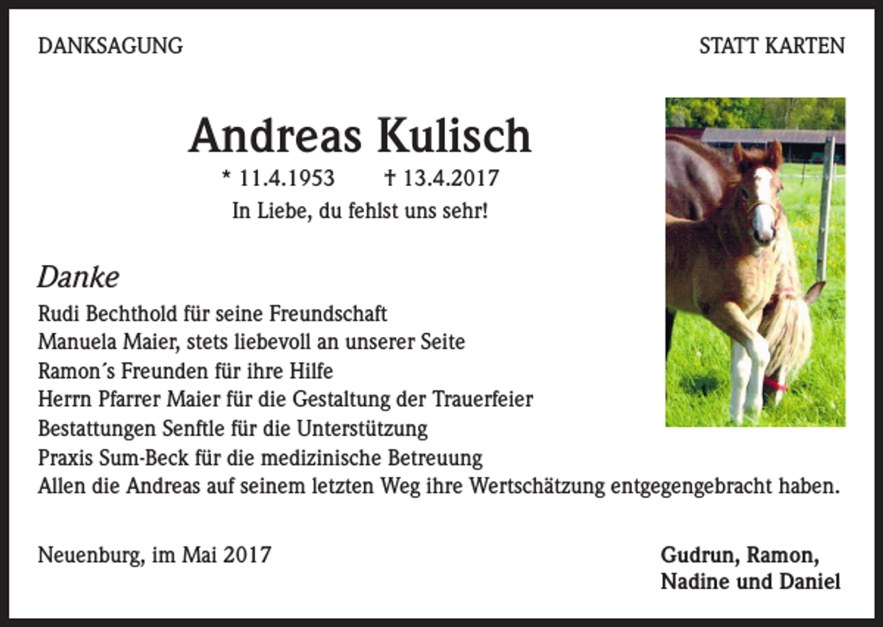 <p>DANKSAGUNG</p><p>STATT KARTEN</p><p>Andreas Kulisch<br />* 11.4.1953<br />† 13.4.2017<br />In Liebe, du fehlst uns sehr!</p><p>Danke<br />Rudi Bechthold für seine Freundschaft<br />Manuela Maier, stets liebevoll an unserer Seite<br />Ramon´s Freunden für ihre Hilfe<br />Herrn Pfarrer Maier für die Gestaltung der Trauerfeier<br />Bestattungen Senftle für die Unterstützung<br />Praxis Sum-Beck für die medizinische Betreuung<br />Allen die Andreas auf seinem letzten Weg ihre Wertschätzung entgegengebracht haben.<br />Neuenburg, im Mai 2017 Gudrun, Ramon,<br />Nadine und Daniel</p>
