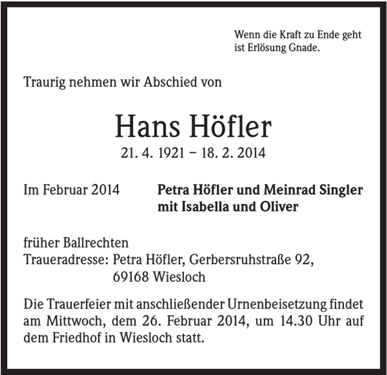 <p>Wenn die Kraft zu Ende geht<br />ist Erlösung Gnade.</p><p>Traurig nehmen wir Abschied von</p><p>Hans Höfler<br />21. 4. 1921 – 18. 2. 2014<br />Im Februar 2014</p><p>Petra Höfler und Meinrad Singler<br />mit Isabella und Oliver</p><p>früher Ballrechten<br />Traueradresse: Petra Höfler, Gerbersruhstraße 92,<br />69168 Wiesloch<br />Die Trauerfeier mit anschließender Urnenbeisetzung findet<br />am Mittwoch, dem 26. Februar 2014, um 14.30 Uhr auf<br />dem Friedhof in Wiesloch statt.</p>