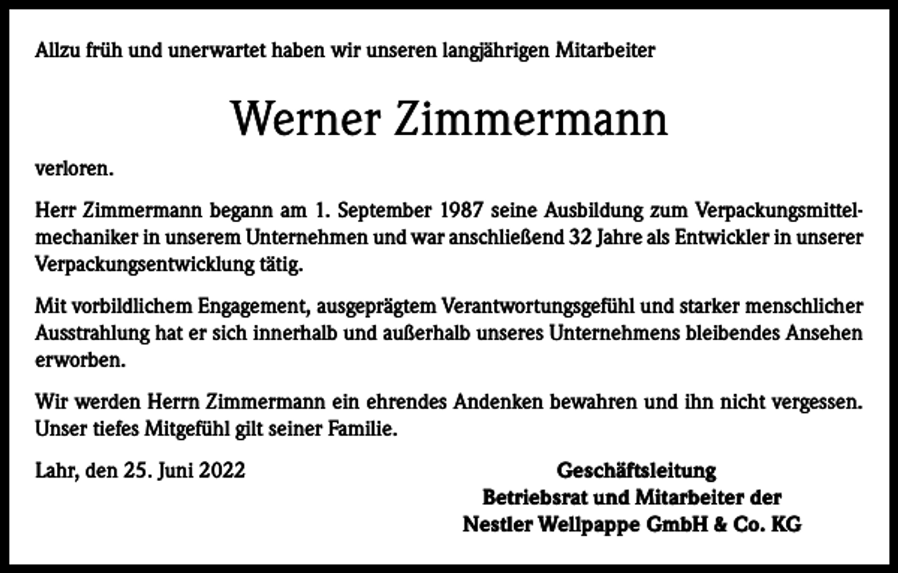 <p>Allzu früh und unerwartet haben wir unseren langjährigen Mitarbeiter</p><p>Werner Zimmermann<br />verloren.<br />Herr Zimmermann begann am 1. September 1987 seine Ausbildung zum Verpackungsmittelmechaniker in unserem Unternehmen und war anschließend 32 Jahre als Entwickler in unserer<br />Verpackungsentwicklung tätig.<br />Mit vorbildlichem Engagement, ausgeprägtem Verantwortungsgefühl und starker menschlicher<br />Ausstrahlung hat er sich innerhalb und außerhalb unseres Unternehmens bleibendes Ansehen<br />erworben.<br />Wir werden Herrn Zimmermann ein ehrendes Andenken bewahren und ihn nicht vergessen.<br />Unser tiefes Mitgefühl gilt seiner Familie.<br />Lahr, den 25. Juni 2022</p><p>Geschäftsleitung<br />Betriebsrat und Mitarbeiter der<br />Nestler Wellpappe GmbH &amp; Co. KG</p>