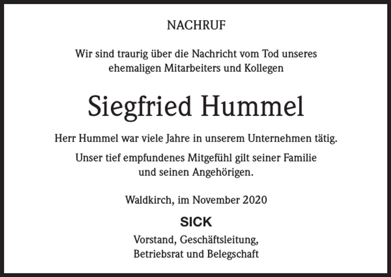 <p>NACHRUF<br />Wir sind traurig über die Nachricht vom Tod unseres<br />ehemaligen Mitarbeiters und Kollegen</p><p>Siegfried Hummel<br />Herr Hummel war viele Jahre in unserem Unternehmen tätig.<br />Unser tief empfundenes Mitgefühl gilt seiner Familie<br />und seinen Angehörigen.<br />Waldkirch, im November 2020</p><p>SICK<br />Vorstand, Geschäftsleitung,<br />Betriebsrat und Belegschaft</p>