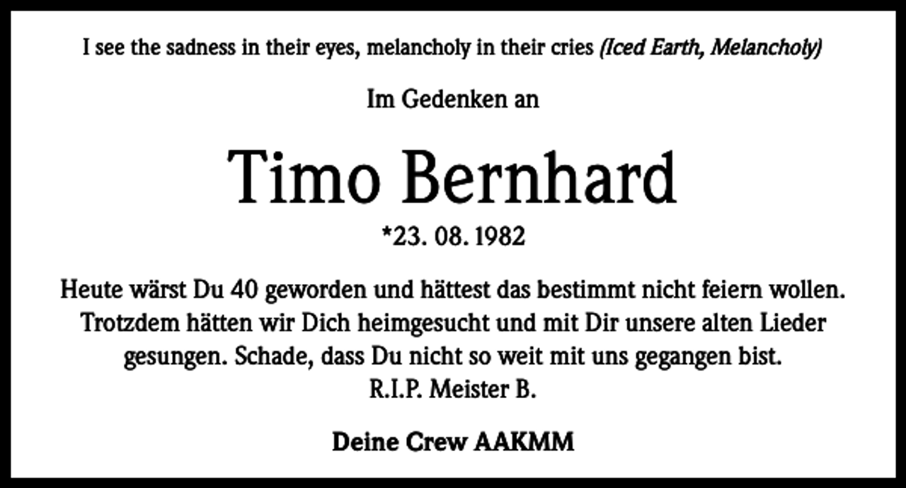 <p>I see the sadness in their eyes, melancholy in their cries (Iced Earth, Melancholy)</p><p>Im Gedenken an</p><p>Timo Bernhard<br />*23. 08. 1982</p><p>Heute wärst Du 40 geworden und hättest das bestimmt nicht feiern wollen.<br />Trotzdem hätten wir Dich heimgesucht und mit Dir unsere alten Lieder<br />gesungen. Schade, dass Du nicht so weit mit uns gegangen bist.<br />R.I.P. Meister B.<br />Deine Crew AAKMM</p>