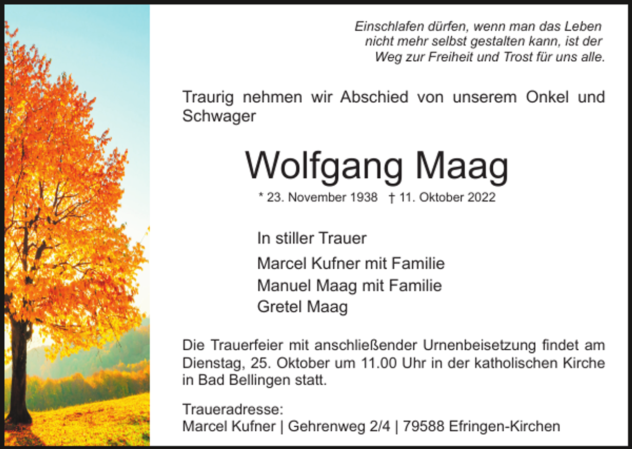 <p>Einschlafen dürfen, wenn man das Leben<br />nicht mehr selbst gestalten kann, ist der<br />Weg zur Freiheit und Trost für uns alle.</p><p>Traurig nehmen wir Abschied von unserem Onkel und<br />Schwager</p><p>Wolfgang Maag<br />* 23. November 1938 † 11. Oktober 2022</p><p>In stiller Trauer<br />Marcel Kufner mit Familie<br />Manuel Maag mit Familie<br />Gretel Maag<br />Die Trauerfeier mit anschließender Urnenbeisetzung findet am<br />Dienstag, 25. Oktober um 11.00 Uhr in der katholischen Kirche<br />in Bad Bellingen statt.<br />Traueradresse:<br />Marcel Kufner | Gehrenweg 2/4 | 79588 Efringen-Kirchen</p>