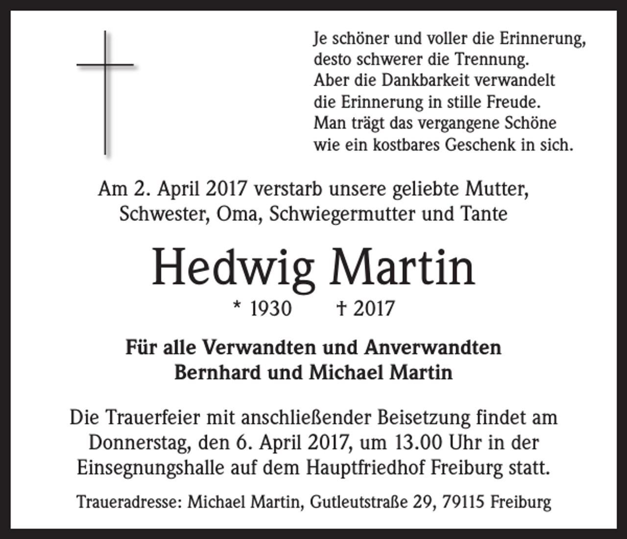 <p>Je schöner und voller die Erinnerung,<br />desto schwerer die Trennung.<br />Aber die Dankbarkeit verwandelt<br />die Erinnerung in stille Freude.<br />Man trägt das vergangene Schöne<br />wie ein kostbares Geschenk in sich.</p><p>Am 2. April 2017 verstarb unsere geliebte Mutter,<br />Schwester, Oma, Schwiegermutter und Tante</p><p>Hedwig Martin<br />* 1930 † 2017</p><p>Für alle Verwandten und Anverwandten<br />Bernhard und Michael Martin<br />Die Trauerfeier mit anschließender Beisetzung findet am<br />­Donnerstag, den 6. April 2017, um 13.00 Uhr in der<br />­Einsegnungshalle auf dem Hauptfriedhof Freiburg statt.<br />Traueradresse: Michael Martin, Gutleutstraße 29, 79115 Freiburg</p>