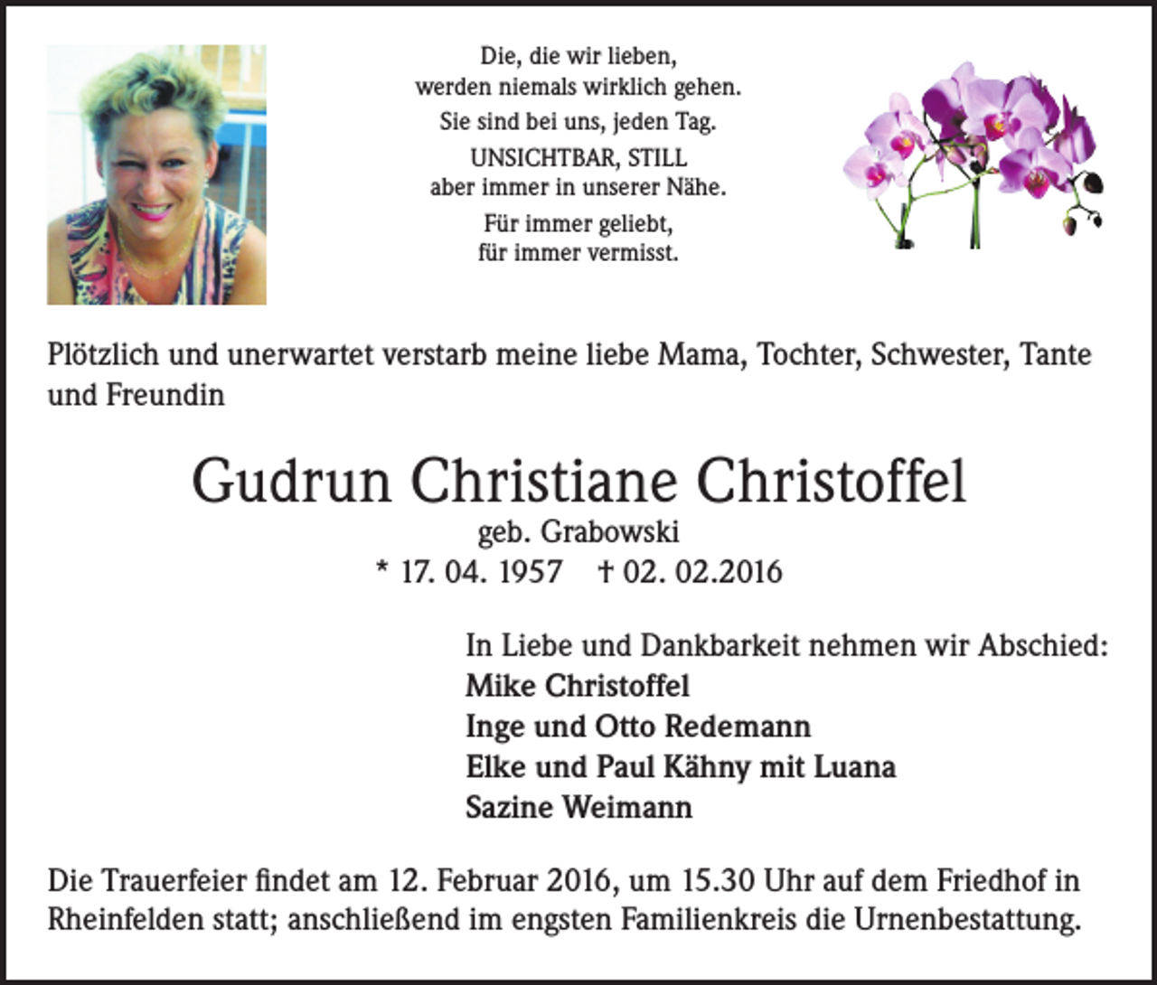 <p>Die, die wir lieben,<br />werden niemals wirklich gehen.<br />Sie sind bei uns, jeden Tag.<br />UNSICHTBAR, STILL<br />aber immer in unserer Nähe.<br />Für immer geliebt,<br />für immer vermisst.</p><p>Plötzlich und unerwartet verstarb meine liebe Mama, Tochter, Schwester, Tante<br />und Freundin</p><p>Gudrun Christiane Christoffel<br />geb. Grabowski<br />* 17. 04. 1957 † 02. 02.2016</p><p>In Liebe und Dankbarkeit nehmen wir Abschied:<br />Mike Christoffel<br />Inge und Otto Redemann<br />Elke und Paul Kähny mit Luana<br />Sazine Weimann<br />Die Trauerfeier findet am 12. Februar 2016, um 15.30 Uhr auf dem Friedhof in<br />Rheinfelden statt; anschließend im engsten Familienkreis die Urnenbestattung.</p>