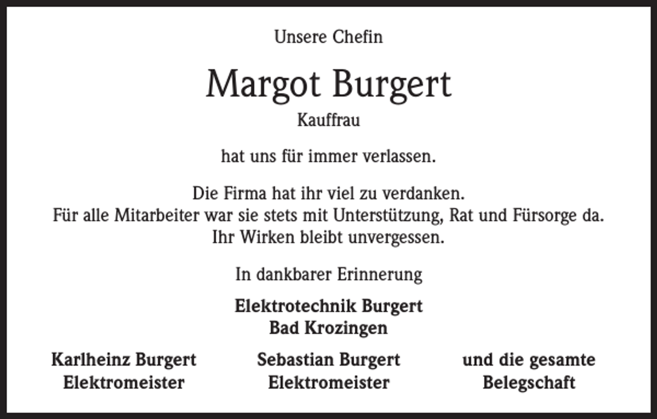 <p>Unsere Chefin</p><p>Margot Burgert<br />Kauffrau<br />hat uns für immer verlassen.<br />Die Firma hat ihr viel zu verdanken.<br />Für alle Mitarbeiter war sie stets mit Unterstützung, Rat und Fürsorge da.<br />Ihr Wirken bleibt unvergessen.<br />In dankbarer Erinnerung<br />Elektrotechnik Burgert<br />Bad Krozingen<br />Karlheinz Burgert<br />Elektromeister</p><p>Sebastian Burgert<br />Elektromeister</p><p>und die gesamte<br />Belegschaft</p>